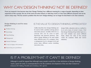 WHY CAN ‘DESIGNTHINKING’ NOT BE DEFINED?
From my research it has become clear that ‘Design Thinking’ has a different meaning for a range of people, depending on their
experience of the concept, the use of the tools and what industry or ﬁeld they work in. It has many different purposes and can be
used in many ways. This has caused a problem that the term ‘design thinking’ can no longer be described in one clear sentence.
Design thinking is used for many
purposes:
• Problem Solving
• Knowledge
• Team Building
• Management
• Internal Challenges
• A way to engage with customers
• Discovering new possibilities
ISTHEVALUETO DESIGNTHINKING APPRECIATED?	

IS IT A PROBLEMTHAT IT CAN'T BE DEFINED?
Lidtka describes how design thinking can
be used as both a problem solving and an
innovation process. (Liedtka 2014) It is a
concept that can be used in both
theoretical and practical practices. This
allows design thinking to be used within
many different area’s of a company; from
a management level to designer level and
across many different sectors including
innovation roles,
design fields, education and as a method to
try to solve many of society’s issues. I feel
that design thinking being looked upon as a
tool with multiple uses across different
fields, dilutes the value of the concept
within the academic fields and various
industries.
Although it could be argued that although many people would like a clear definition of design thinking,
‘such a quest for unity is counterproductive for the academic development of the area that it deserves’  
(Johansson-Sk"oldberg, Woodilla and cCetinkaya, 2013. pp132)
 