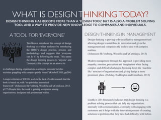 Design thinking is proving to be an effective management tool
allowing design to contribute to innovation and gives the
management and companies the tools to deal with complex
realities.  
(Johansson-Sk"oldberg, Woodilla and cCetinkaya, 2013) 
 
Modern management through this approach is providing more
empathy, emotion, perception and imagination when facing
complex and difficult challenges, breaking down the ‘machine
like’ structure of organisations and giving design a more
prominent place. (Hobday, Boddington and Grantham, 2012) 
 
 
 
 
 
 
Liedtka’s (2014) research indicates that design thinking is a
problem solving process that can help any organisation;
internally with communication, externally with engaging with
customers and it helps with the innovation process of creating
solutions to problems that they have had difficulty with before.
WHAT IS DESIGNTHINKINGTODAY? 
DESIGN THINKING HAS BECOME MORE THAN A ‘DESIGN TOOL’ BUT IS ALSO A PROBLEM SOLVING
TOOL AND A WAY TO PROVIDE NEW KNOWLEDGE TO COMPANIES AND INDIVIDUALS.
Tim Brown introduced the concept of design
thinking to a wider audience by introducing
the IDEO’s design practice, process and
methodology and suggests that ‘everyone
can do it’ by following the steps. This opens
the design thinking process to ‘anyone’ and
“present(s) the concept as an answer to
!
DESIGNTHINKING IN MANAGEMENT
to challenges facing organisations wanting to innovate but also
societies grappling with complex public issues” (Kimbell 2011, pp294) 
 
A major criticism of IDEO’s work is the lack of wide research that the
book is based on, with “no published theoretical
framework” (Johansson-Sk"oldberg, Woodilla and cCetinkaya, 2013.
p127) Despite this, the work is gaining acceptance among
organisations, designers and government bodies.
!
ATOOL FOR ‘EVERYONE’	

 