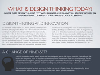 WHAT IS DESIGNTHINKINGTODAY? 
WHERE DOES DESIGN THINKING “FIT” WITH BUSINESS AND INNOVATION STUDIES? IS THERE AN
UNDERSTANDING OF WHAT IT IS AND WHAT IS CAN ACCOMPLISH?
A CHANGE OF MIND-SET?
DESIGNTHINKING AND INNOVATION
As innovation can be defined as a process, (Hobday, Boddington and
Grantham, 2011) argues that there is now a clear overlap with innovation
and design. They believe that design and design thinking should play a
central role within it. However instead, “design is either treated in
passing or, more often, is entirely overlooked,” (Hobday, Boddington
and Grantham, 2011 pp7) with design “largely absent from theory,
teaching textbooks and research.” (Hobday, Boddington and Grantham,
2011. p5) It seems to be difficult to identify why innovation studies don’t
have a focus on the design aspect. It is suggested that innovation studies
have focused on modelling what could be more easily measured.
(Hobday, Boddington and Grantham, 2011) If design thinking
needs to be defined and understood more clearly, its important
that those within the innovation studies field have a clear view of
the concept, its capabilities and an understanding how to use the
tools within the process. If there was an “innovation perspective
on design, and a design perspective on innovation, both fields
stand to gain” (Hobday, Boddington and Grantham, 2011. p5).
It is well documented that our brain is divided into two hemispheres, the left side logical / analytical verses the right side,
creative and imaginative. It can be argued that modern management and education fields have evolved strongly with the
logical and decisive emphasis, although design thinking allows those within these fields to be challenged and introduce
the creativity, emotion and imagination into their knowledge and practice. (Hobday, Boddington and Grantham, 2012)
One question that needs to be asked, however, is whether everyone is willing to change their mindset as other factors
(such as cultures, habits, thoughts, values) will come into place that are unique to each person.
 