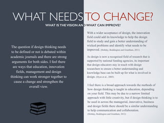 WHAT NEEDSTO CHANGE? 
WHAT IS THE VISION AND WHAT CAN IMPROVE?
The question if design thinking needs
to be defined or not is debated within
academic journals and there are strong
arguments for both sides. I feel there
are ways that education, innovation
fields, management and design
thinking can work stronger together to
cause a change and strengthen the
overall view.
With a wider acceptance of design, the innovation
field could add its knowledge to help the design
field to study and gain a better understanding of
wicked problems and identify what needs to be
improved. (Hobday, Boddington and Grantham, 2011)
I feel there is a broad approach towards the methods of
how design thinking is taught in education, depending
on your field. This may be due to a narrow limited
approach with little creativity, but if design thinking is to
be used in across the managerial, innovative, business
and design fields there should be a similar understanding
to help communication and collaboration.  
(Hobday, Boddington and Grantham, 2012)
As design is now a recognised field of research that is
supported by national funding agencies, its important
that design educators stay in touch with design
researchers to ensure a better understanding and
knowledge base can be built up for what is involved in
design. (Dym et al., 2005)
 