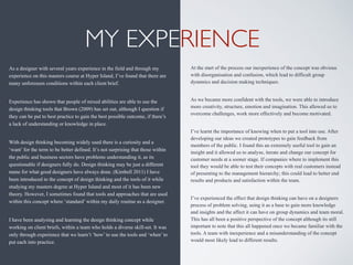 MY EXPERIENCE
As a designer with several years experience in the field and through my
experience on this masters course at Hyper Island, I’ve found that there are
many unforeseen conditions within each client brief.
Experience has shown that people of mixed abilities are able to use the
design thinking tools that Brown (2009) has set out, although I question if
they can be put to best practice to gain the best possible outcome, if there’s
a lack of understanding or knowledge in place.
With design thinking becoming widely used there is a curiosity and a
‘want’ for the term to be better defined. It’s not surprising that those within
the public and business sectors have problems understanding it, as its
questionable if designers fully do. Design thinking may be just a different
name for what good designers have always done. (Kimbell 2011) I have
been introduced to the concept of design thinking and the tools of it while
studying my masters degree at Hyper Island and most of it has been new
theory. However, I sometimes found that tools and approaches that are used
within this concept where ‘standard’ within my daily routine as a designer.
I have been analysing and learning the design thinking concept while
working on client briefs, within a team who holds a diverse skill-set. It was
only through experience that we learn’t ‘how’ to use the tools and ‘when’ to
put each into practice.
At the start of the process our inexperience of the concept was obvious
with disorganisation and confusion, which lead to difficult group
dynamics and decision making techniques.
As we became more confident with the tools, we were able to introduce
more creativity, structure, emotion and imagination. This allowed us to
overcome challenges, work more effectively and become motivated.
I’ve learnt the importance of knowing when to put a tool into use. After
developing our ideas we created prototypes to gain feedback from
members of the public. I found this an extremely useful tool to gain an
insight and it allowed us to analyse, iterate and change our concept for
customer needs at a sooner stage. If companies where to implement this
tool they would be able to test their concepts with real customers instead
of presenting to the management hierarchy; this could lead to better end
results and products and satisfaction within the team.
I’ve experienced the effect that design thinking can have on a designers
process of problem solving, using it as a base to gain more knowledge
and insights and the affect it can have on group dynamics and team moral.
This has all been a positive perspective of the concept although its still
important to note that this all happened once we became familiar with the
tools. A team with inexperience and a misunderstanding of the concept
would most likely lead to different results.
 
