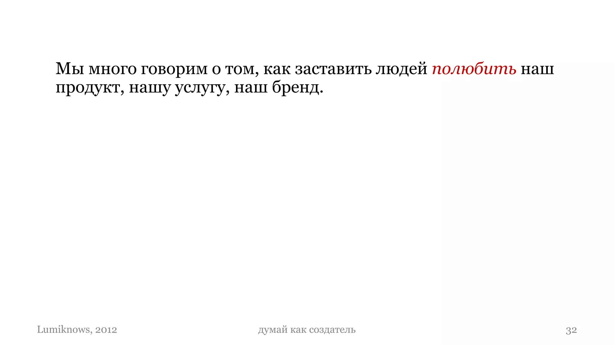 Мы много говорим о том, как заставить людей полюбить наш
   продукт, нашу услугу, наш бренд.

   Но никто не говорит о любви (или ненависти),
   дружбе, хорошем знакомстве (или неприятии)
   между продуктами, между бизнесами.

   И о том, что продукты (как и людей) надо
   создавать такими, что они умели любить…

Lumiknows, 2012          думай как создатель                  32
 