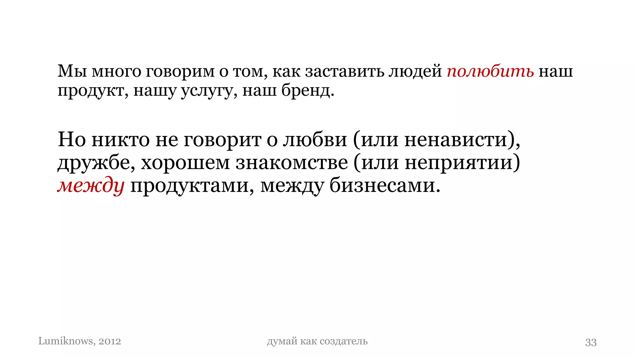 Мы много говорим о том, как заставить людей полюбить наш
   продукт, нашу услугу, наш бренд.

   Но никто не говорит о любви (или ненависти),
   дружбе, хорошем знакомстве (или неприятии)
   между продуктами, между бизнесами.

   И о том, что продукты (как и людей) надо
   создавать такими, что они умели любить…

Lumiknows, 2012          думай как создатель                  33
 