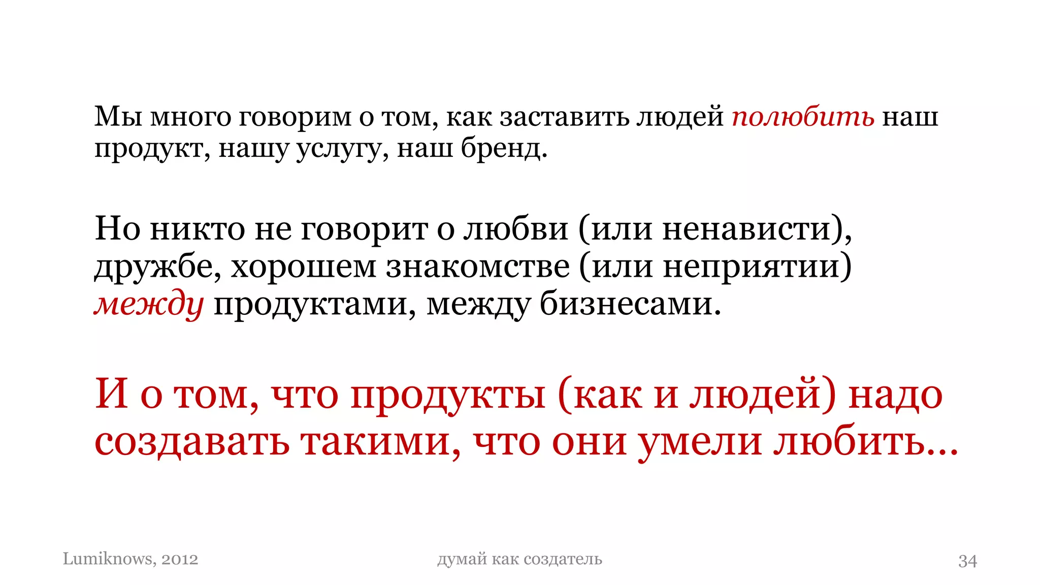 Мы много говорим о том, как заставить людей полюбить наш
   продукт, нашу услугу, наш бренд.

   Но никто не говорит о любви (или ненависти),
   дружбе, хорошем знакомстве (или неприятии)
   между продуктами, между бизнесами.

   И о том, что продукты (как и людей) надо
   создавать такими, что они умели любить…

Lumiknows, 2012          думай как создатель                  34
 
