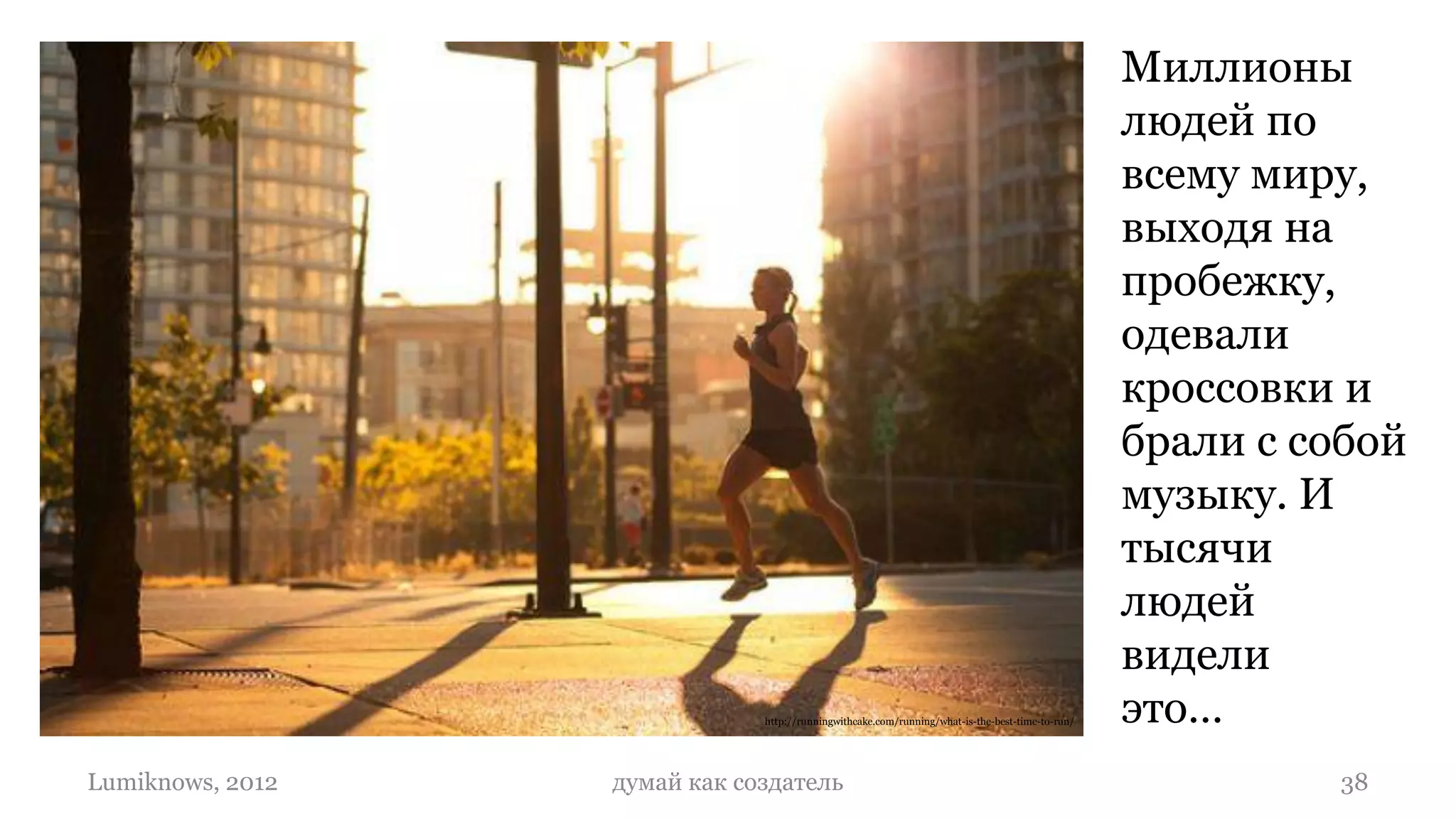 Миллионы
                                                                                                 людей по
                                                                                                 всему миру,
                                                                                                 выходя на
                                                                                                 пробежку,
                                                                                                 одевали
                                                                                                 кроссовки и
                                                                                                 брали с собой
                                                                                                 музыку. И
                                                                                                 тысячи
                                                                                                 людей
                                                                                                 видели
                              http://runningwithcake.com/running/what-is-the-best-time-to-run/   это…
Lumiknows, 2012   думай как создатель                                                                     38
 