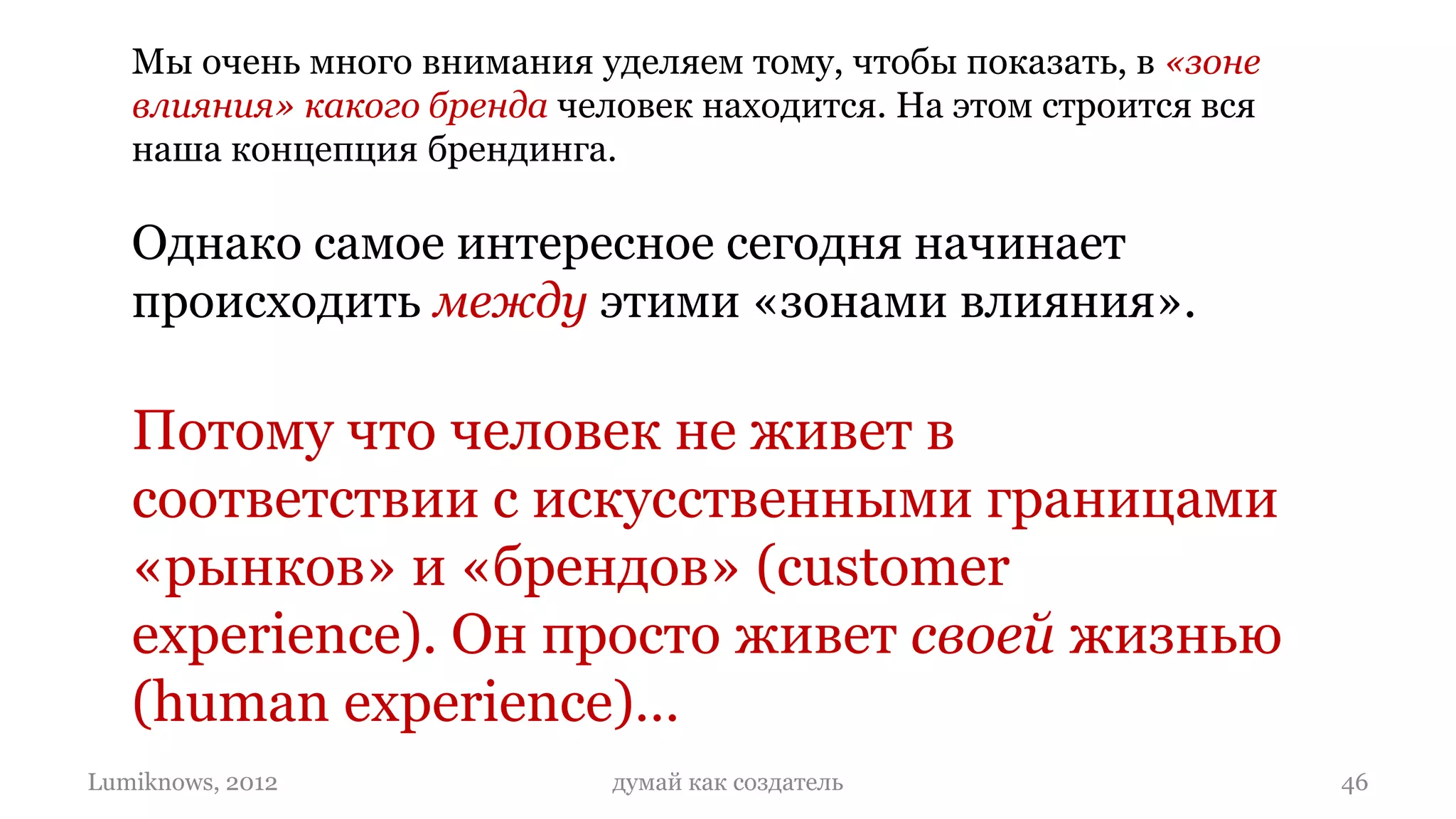 Мы очень много внимания уделяем тому, чтобы показать, в «зоне
   влияния» какого бренда человек находится. На этом строится вся
   наша концепция брендинга.

   Однако самое интересное сегодня начинает
   происходить между этими «зонами влияния».

   Потому что человек не живет в
   соответствии с искусственными границами
   «рынков» и «брендов» (customer
   experience). Он просто живет своей жизнью
   (human experience)…
Lumiknows, 2012              думай как создатель                    46
 