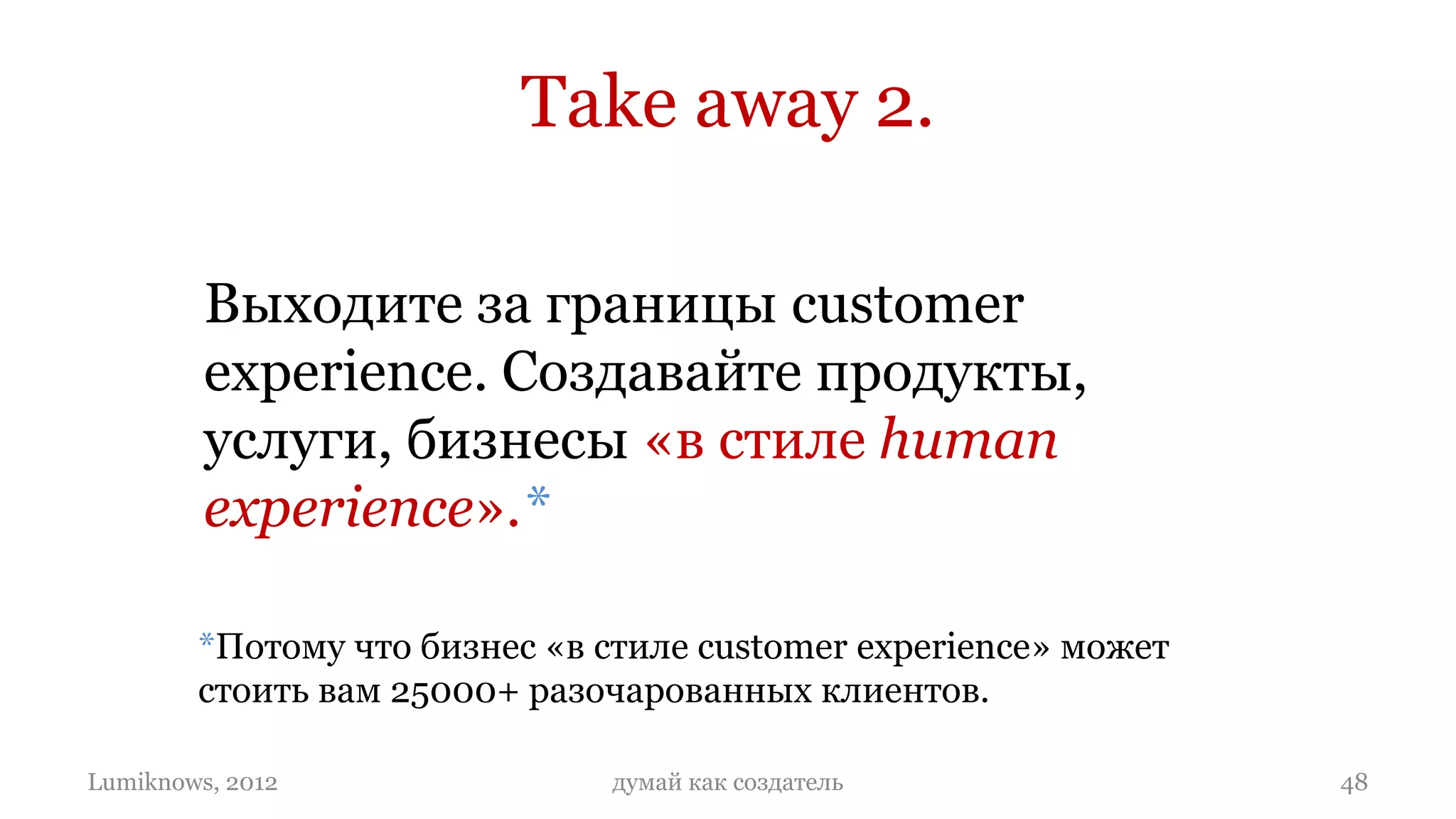 Take away 2.

         Выходите за границы customer
         experience. Создавайте продукты,
         услуги, бизнесы «в стиле human
         experience».*

        *Потому что бизнес «в стиле customer experience» может
        стоить вам 25000+ разочарованных клиентов.

Lumiknows, 2012                думай как создатель               48
 