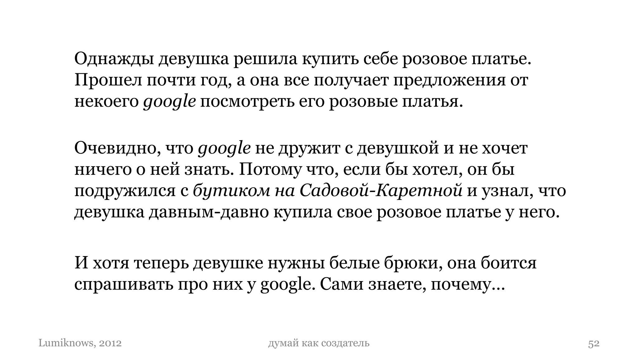 Однажды девушка решила купить себе розовое платье.
      Прошел почти год, а она все получает предложения от
      некоего google посмотреть его розовые платья.

      Очевидно, что google не дружит с девушкой и не хочет
      ничего о ней знать. Потому что, если бы хотел, он бы
      подружился с бутиком на Садовой-Каретной и узнал, что
      девушка давным-давно купила свое розовое платье у него.

      И хотя теперь девушке нужны белые брюки, она боится
      спрашивать про них у google. Сами знаете, почему…


Lumiknows, 2012            думай как создатель                  52
 