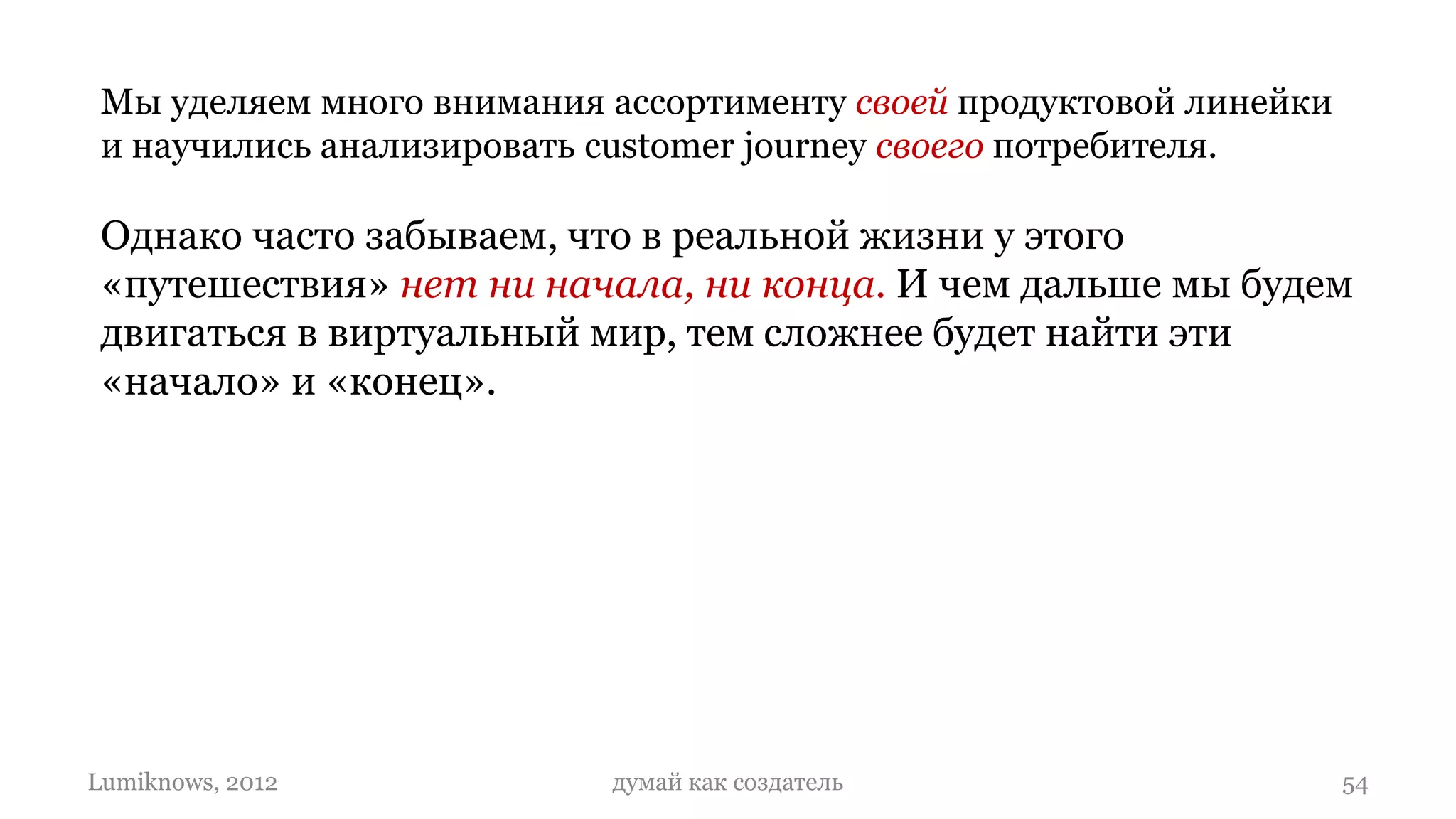 Мы уделяем много внимания ассортименту своей продуктовой линейки
 и научились анализировать customer journey своего потребителя.

 Однако часто забываем, что в реальной жизни у этого
 «путешествия» нет ни начала, ни конца. И чем дальше мы будем
 двигаться в виртуальный мир, тем сложнее будет найти эти
 «начало» и «конец».




Lumiknows, 2012            думай как создатель                      54
 