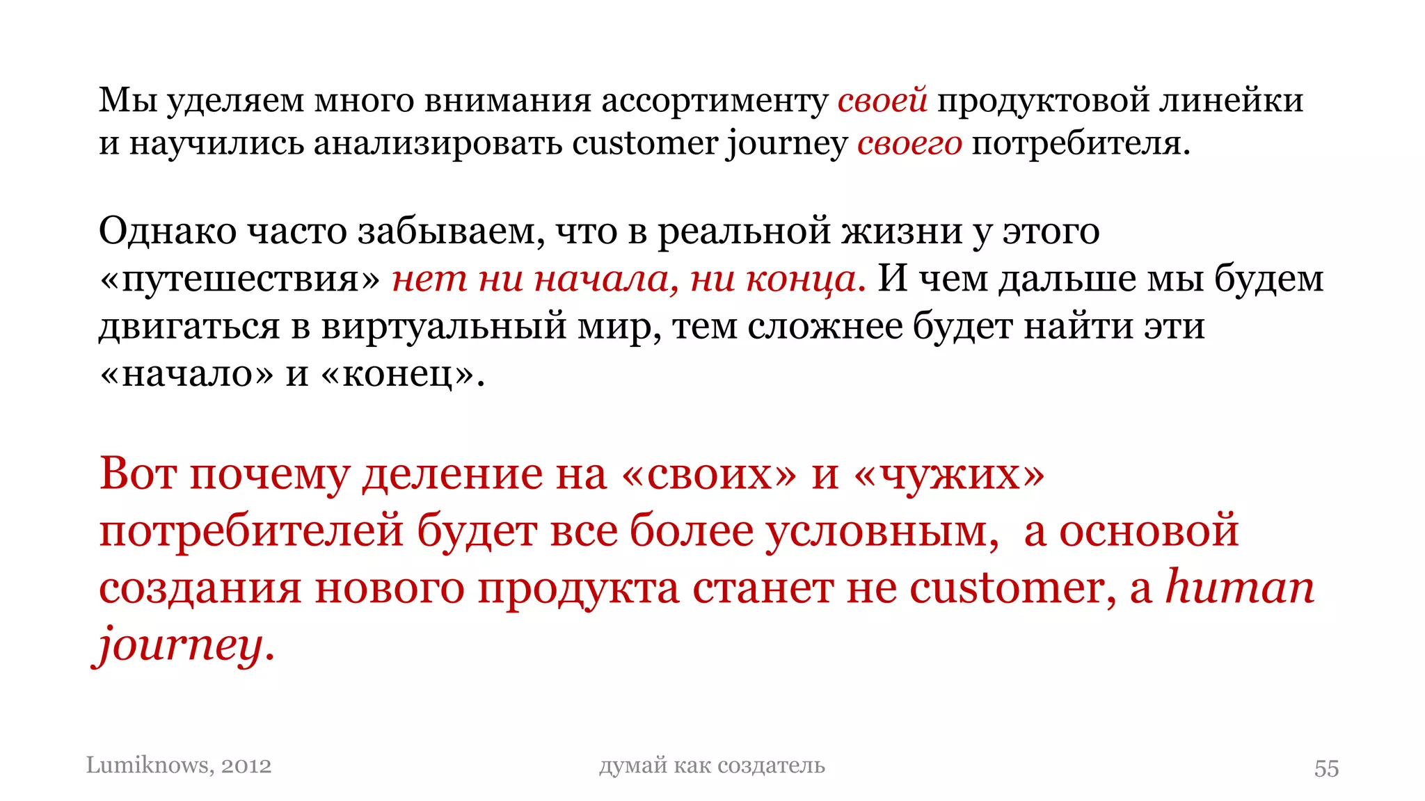Мы уделяем много внимания ассортименту своей продуктовой линейки
 и научились анализировать customer journey своего потребителя.

 Однако часто забываем, что в реальной жизни у этого
 «путешествия» нет ни начала, ни конца. И чем дальше мы будем
 двигаться в виртуальный мир, тем сложнее будет найти эти
 «начало» и «конец».

 Вот почему деление на «своих» и «чужих»
 потребителей будет все более условным, а основой
 создания нового продукта станет не customer, a human
 journey.

Lumiknows, 2012            думай как создатель                      55
 