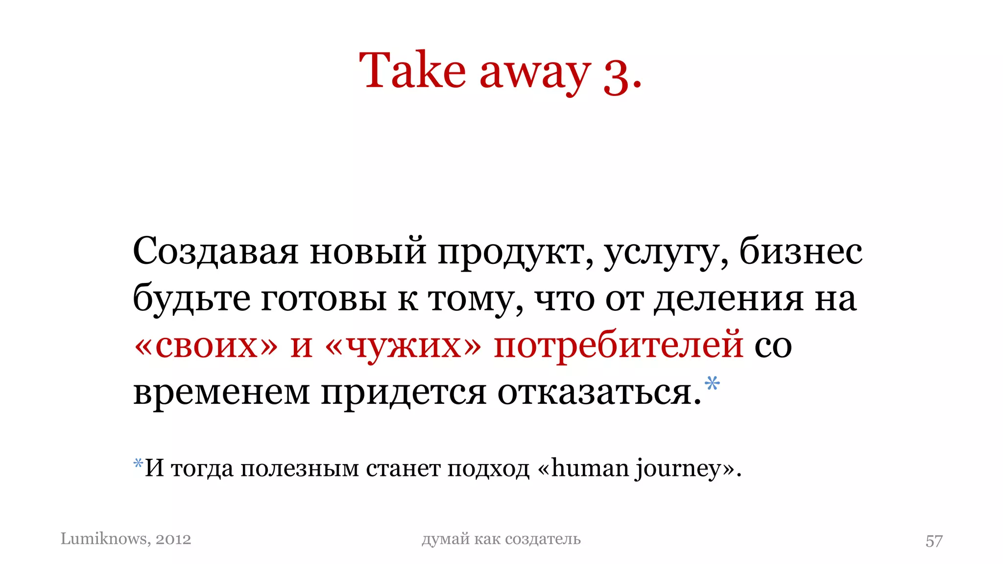 Take away 3.


        Создавая новый продукт, услугу, бизнес
        будьте готовы к тому, что от деления на
        «своих» и «чужих» потребителей со
        временем придется отказаться.*
        *И тогда полезным станет подход «human journey».

Lumiknows, 2012               думай как создатель          57
 