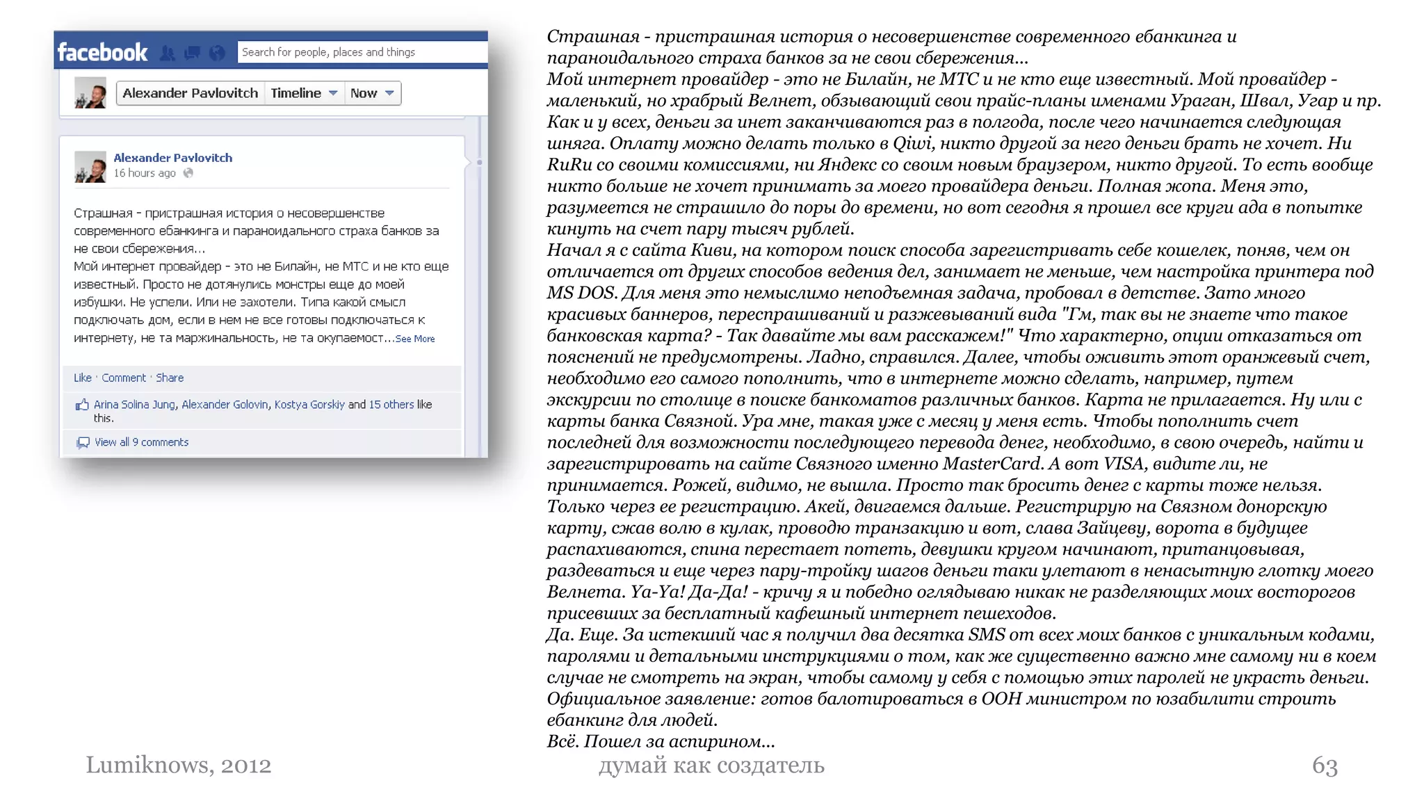 Страшная - пристрашная история о несовершенстве современного ебанкинга и
                  параноидального страха банков за не свои сбережения...
                  Мой интернет провайдер - это не Билайн, не МТС и не кто еще известный. Мой провайдер -
                  маленький, но храбрый Велнет, обзывающий свои прайс-планы именами Ураган, Швал, Угар и пр.
                  Как и у всех, деньги за инет заканчиваются раз в полгода, после чего начинается следующая
                  шняга. Оплату можно делать только в Qiwi, никто другой за него деньги брать не хочет. Ни
                  RuRu со своими комиссиями, ни Яндекс со своим новым браузером, никто другой. То есть вообще
                  никто больше не хочет принимать за моего провайдера деньги. Полная жопа. Меня это,
                  разумеется не страшило до поры до времени, но вот сегодня я прошел все круги ада в попытке
                  кинуть на счет пару тысяч рублей.
                  Начал я с сайта Киви, на котором поиск способа зарегистривать себе кошелек, поняв, чем он
                  отличается от других способов ведения дел, занимает не меньше, чем настройка принтера под
                  MS DOS. Для меня это немыслимо неподъемная задача, пробовал в детстве. Зато много
                  красивых баннеров, переспрашиваний и разжевываний вида "Гм, так вы не знаете что такое
                  банковская карта? - Так давайте мы вам расскажем!" Что характерно, опции отказаться от
                  пояснений не предусмотрены. Ладно, справился. Далее, чтобы оживить этот оранжевый счет,
                  необходимо его самого пополнить, что в интернете можно сделать, например, путем
                  экскурсии по столице в поиске банкоматов различных банков. Карта не прилагается. Ну или с
                  карты банка Связной. Ура мне, такая уже с месяц у меня есть. Чтобы пополнить счет
                  последней для возможности последующего перевода денег, необходимо, в свою очередь, найти и
                  зарегистрировать на сайте Связного именно MasterCard. А вот VISA, видите ли, не
                  принимается. Рожей, видимо, не вышла. Просто так бросить денег с карты тоже нельзя.
                  Только через ее регистрацию. Акей, двигаемся дальше. Регистрирую на Связном донорскую
                  карту, сжав волю в кулак, проводю транзакцию и вот, слава Зайцеву, ворота в будущее
                  распахиваются, спина перестает потеть, девушки кругом начинают, пританцовывая,
                  раздеваться и еще через пару-тройку шагов деньги таки улетают в ненасытную глотку моего
                  Велнета. Ya-Ya! Да-Да! - кричу я и победно оглядываю никак не разделяющих моих восторогов
                  присевших за бесплатный кафешный интернет пешеходов.
                  Да. Еще. За истекший час я получил два десятка SMS от всех моих банков с уникальным кодами,
                  паролями и детальными инструкциями о том, как же существенно важно мне самому ни в коем
                  случае не смотреть на экран, чтобы самому у себя с помощью этих паролей не украсть деньги.
                  Официальное заявление: готов балотироваться в ООН министром по юзабилити строить
                  ебанкинг для людей.
                  Всё. Пошел за аспирином...
Lumiknows, 2012        думай как создатель                                                           63
 