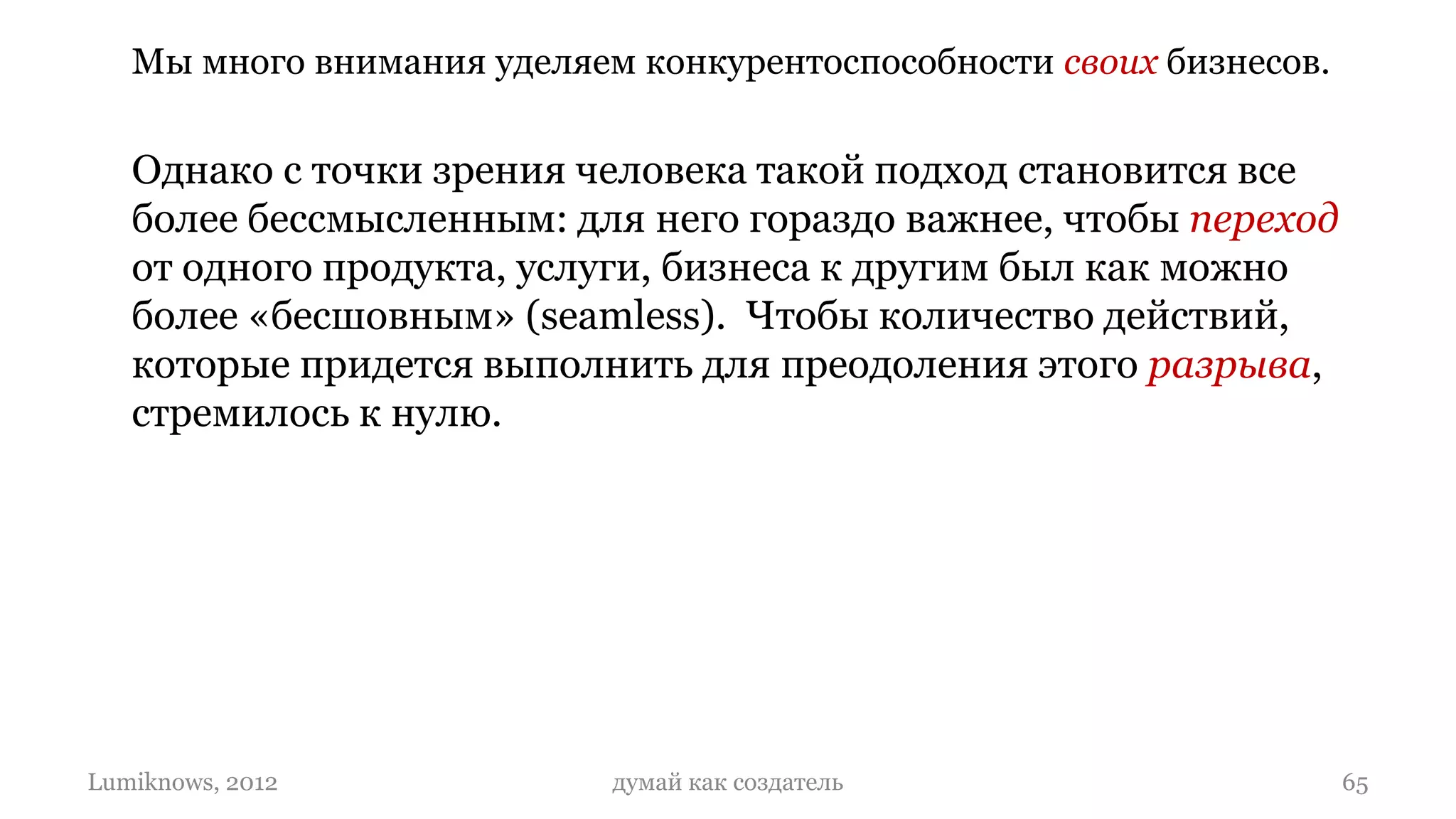 Мы много внимания уделяем конкурентоспособности своих бизнесов.


   Однако с точки зрения человека такой подход становится все
   более бессмысленным: для него гораздо важнее, чтобы переход
   от одного продукта, услуги, бизнеса к другим был как можно
   более «бесшовным» (seamless). Чтобы количество действий,
   которые придется выполнить для преодоления этого разрыва,
   стремилось к нулю.




Lumiknows, 2012             думай как создатель                      65
 