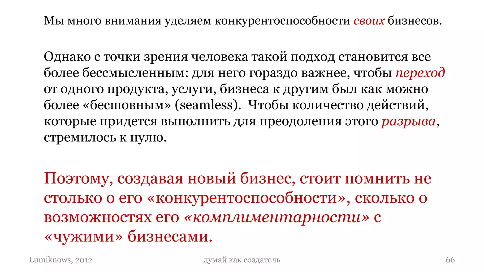 Мы много внимания уделяем конкурентоспособности своих бизнесов.


   Однако с точки зрения человека такой подход становится все
   более бессмысленным: для него гораздо важнее, чтобы переход
   от одного продукта, услуги, бизнеса к другим был как можно
   более «бесшовным» (seamless). Чтобы количество действий,
   которые придется выполнить для преодоления этого разрыва,
   стремилось к нулю.


   Поэтому, создавая новый бизнес, стоит помнить не
   столько о его «конкурентоспособности», сколько о
   возможностях его «комплиментарности» с
   «чужими» бизнесами.
Lumiknows, 2012             думай как создатель                      66
 