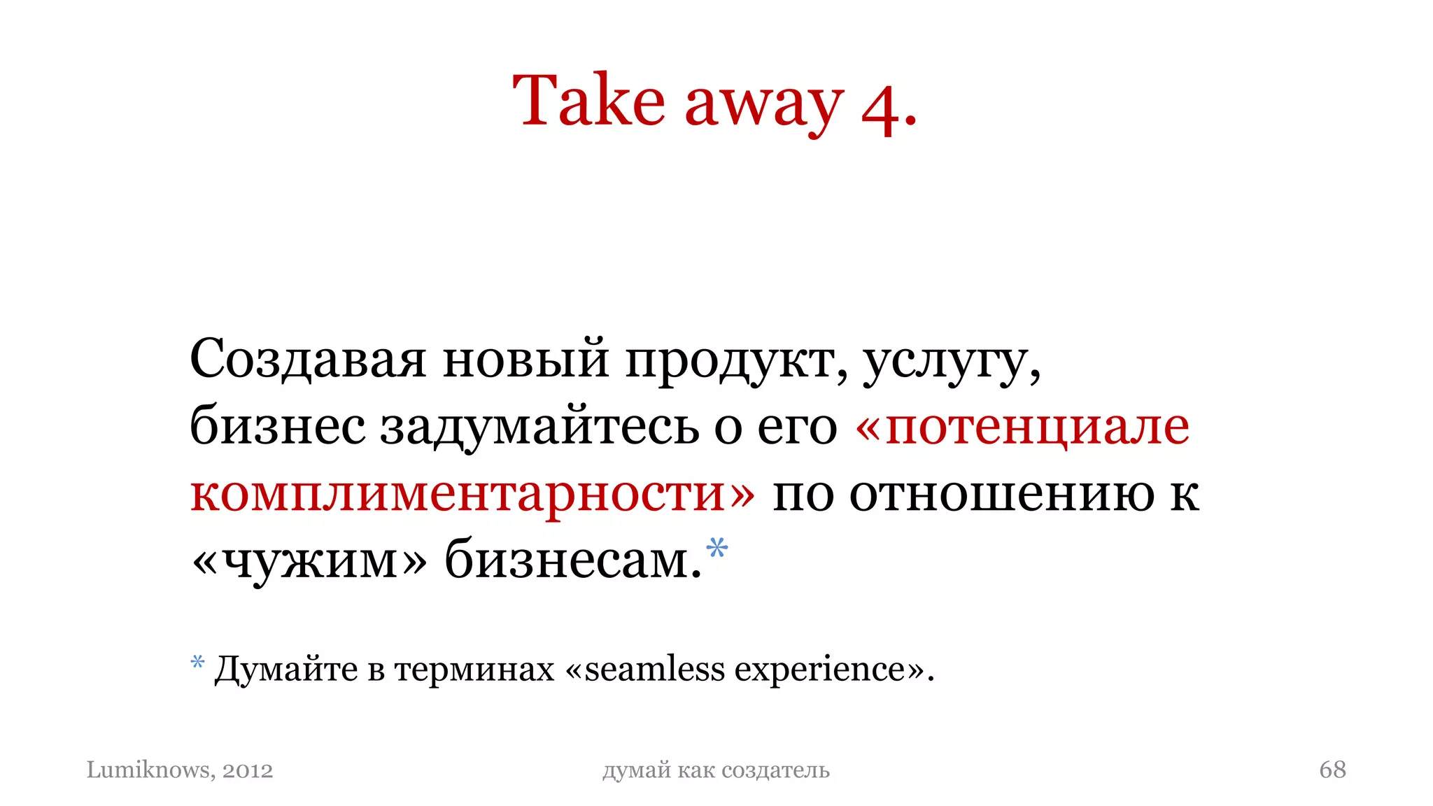 Take away 4.


        Создавая новый продукт, услугу,
        бизнес задумайтесь о его «потенциале
        комплиментарности» по отношению к
        «чужим» бизнесам.*
        * Думайте в терминах «seamless experience».

Lumiknows, 2012                думай как создатель    68
 