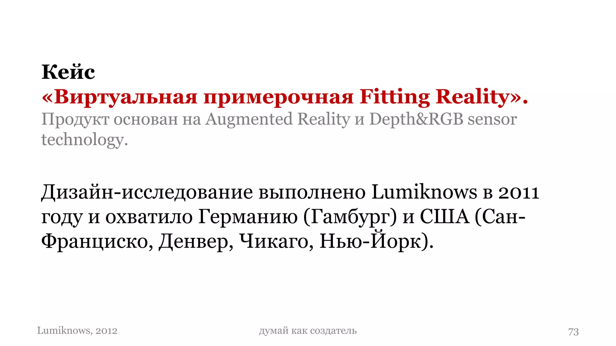 Кейс
«Виртуальная примерочная Fitting Reality».
Продукт основан на Augmented Reality и Depth&RGB sensor
technology.


Дизайн-исследование выполнено Lumiknows в 2011
году и охватило Германию (Гамбург) и США (Сан-
Франциско, Денвер, Чикаго, Нью-Йорк).



Lumiknows, 2012          думай как создатель              73
 