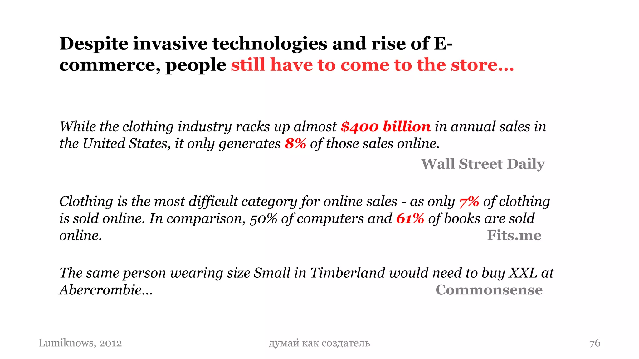 Despite invasive technologies and rise of E-
   commerce, people still have to come to the store…


   While the clothing industry racks up almost $400 billion in annual sales in
   the United States, it only generates 8% of those sales online.
                                                              Wall Street Daily

   Clothing is the most difficult category for online sales - as only 7% of clothing
   is sold online. In comparison, 50% of computers and 61% of books are sold
   online.                                                                Fits.me

   The same person wearing size Small in Timberland would need to buy XXL at
   Abercrombie…                                           Commonsense


Lumiknows, 2012                      думай как создатель                               76
 