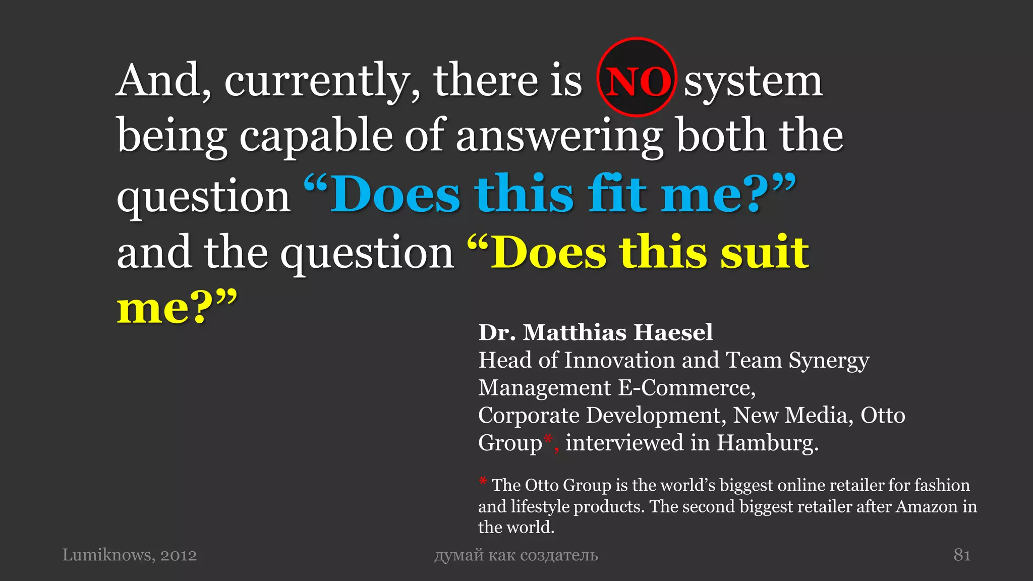 And, currently, there is NO system
     being capable of answering both the
     question “Does this fit me?”
     and the question “Does this suit
     me?”              Dr. Matthias Haesel
                          Head of Innovation and Team Synergy
                          Management E-Commerce,
                          Corporate Development, New Media, Otto
                          Group*, interviewed in Hamburg.
                          * The Otto Group is the world’s biggest online retailer for fashion
                          and lifestyle products. The second biggest retailer after Amazon in
                          the world.
Lumiknows, 2012      думай как создатель                                                  81
 