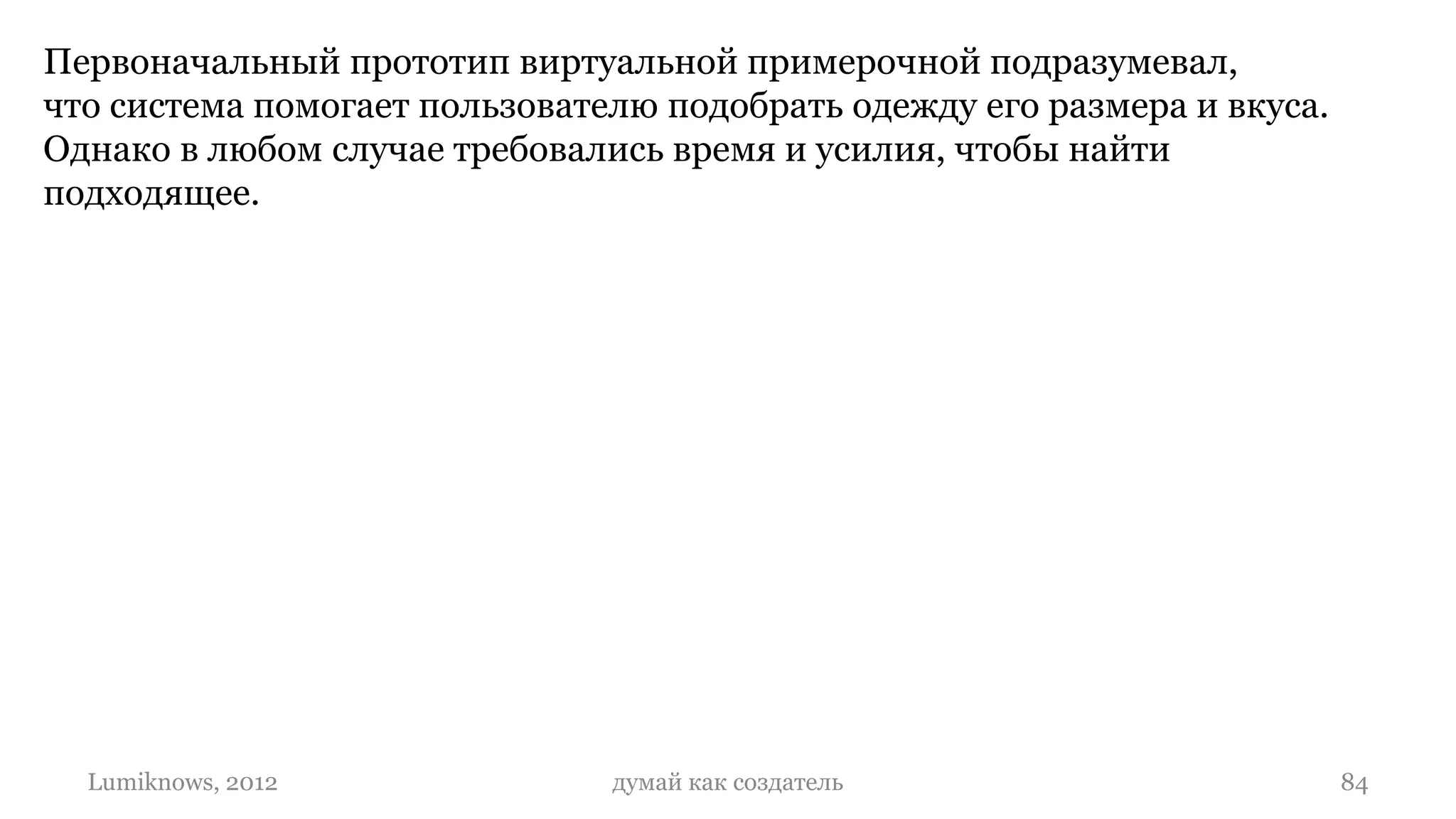 Первоначальный прототип виртуальной примерочной подразумевал,
что система помогает пользователю подобрать одежду его размера и вкуса.
Однако в любом случае требовались время и усилия, чтобы найти
подходящее.




  Lumiknows, 2012              думай как создатель                        84
 