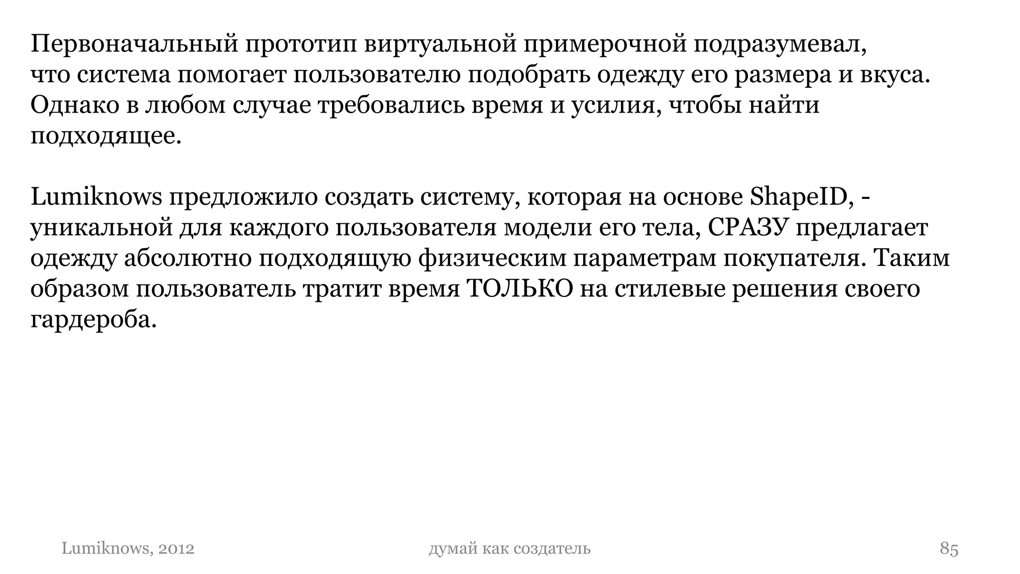 Первоначальный прототип виртуальной примерочной подразумевал,
что система помогает пользователю подобрать одежду его размера и вкуса.
Однако в любом случае требовались время и усилия, чтобы найти
подходящее.

Lumiknows предложило создать систему, которая на основе ShapeID, -
уникальной для каждого пользователя модели его тела, СРАЗУ предлагает
одежду абсолютно подходящую физическим параметрам покупателя. Таким
образом пользователь тратит время ТОЛЬКО на стилевые решения своего
гардероба.




  Lumiknows, 2012              думай как создатель                        85
 