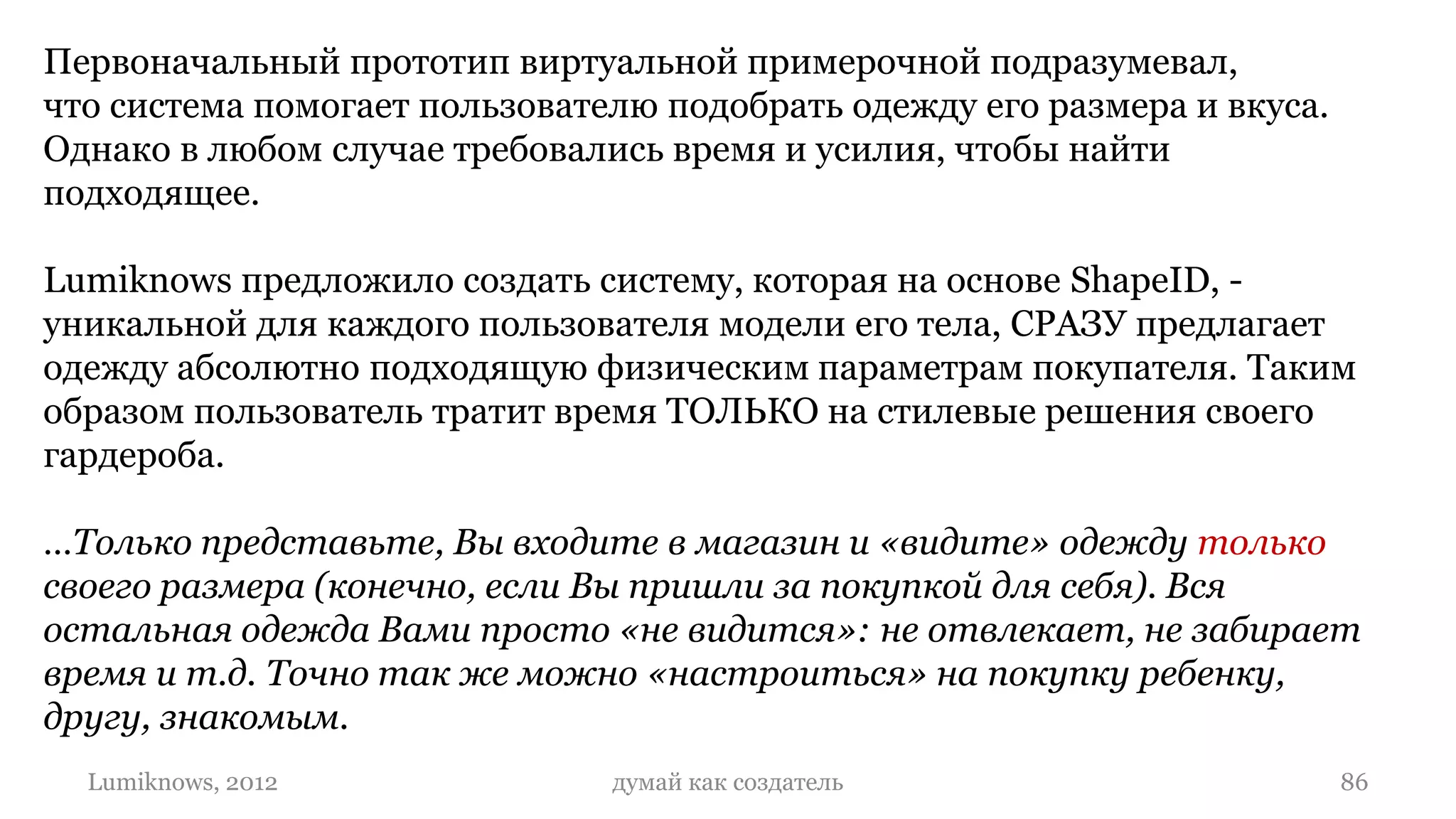 Первоначальный прототип виртуальной примерочной подразумевал,
что система помогает пользователю подобрать одежду его размера и вкуса.
Однако в любом случае требовались время и усилия, чтобы найти
подходящее.

Lumiknows предложило создать систему, которая на основе ShapeID, -
уникальной для каждого пользователя модели его тела, СРАЗУ предлагает
одежду абсолютно подходящую физическим параметрам покупателя. Таким
образом пользователь тратит время ТОЛЬКО на стилевые решения своего
гардероба.

…Только представьте, Вы входите в магазин и «видите» одежду только
своего размера (конечно, если Вы пришли за покупкой для себя). Вся
остальная одежда Вами просто «не видится»: не отвлекает, не забирает
время и т.д. Точно так же можно «настроиться» на покупку ребенку,
другу, знакомым.
  Lumiknows, 2012              думай как создатель                        86
 