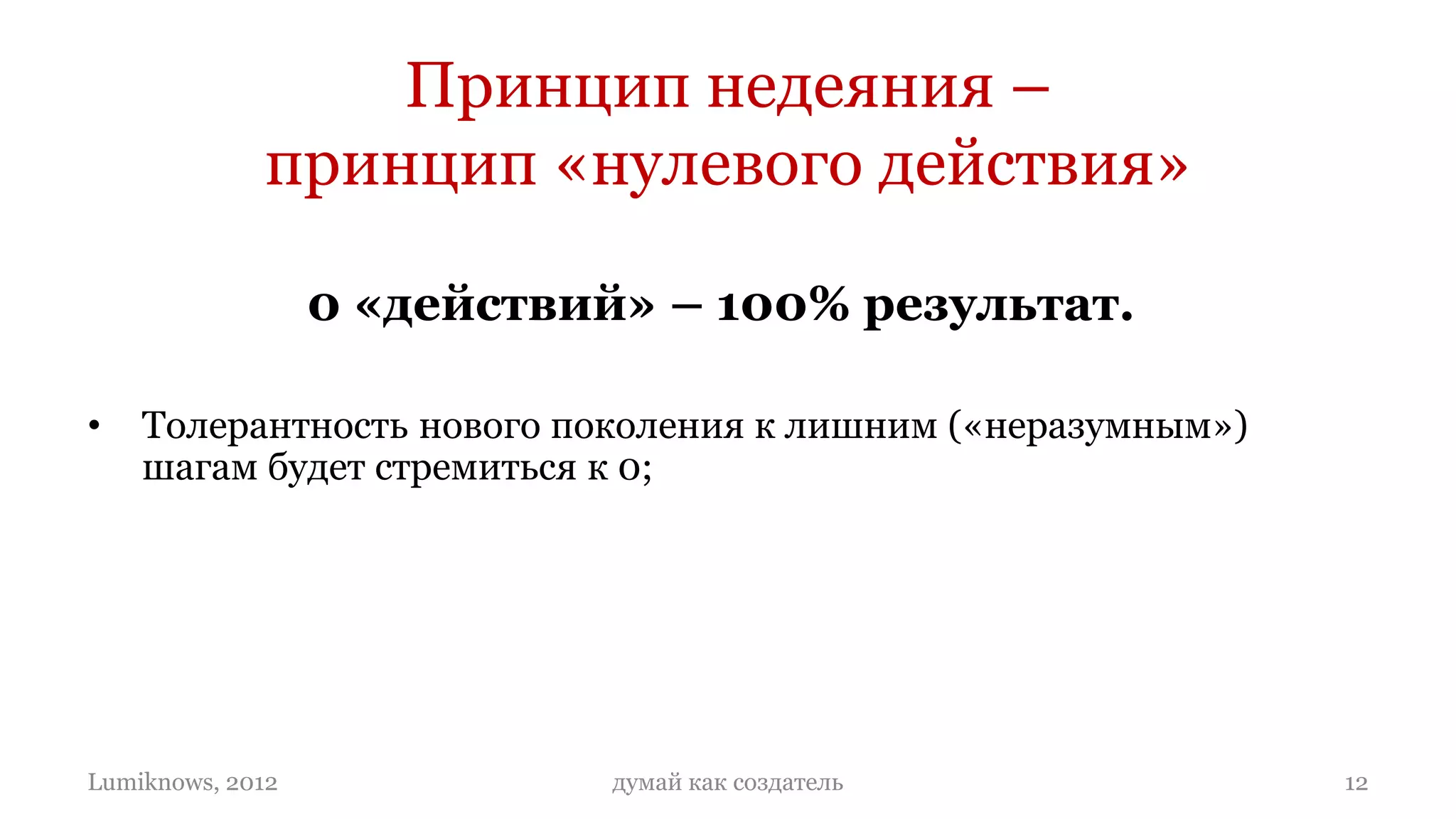Принцип недеяния –
             принцип «нулевого действия»

                  0 «действий» – 100% результат.

•   Толерантность нового поколения к лишним («неразумным»)
    шагам будет стремиться к 0;
•   Даже 1 шаг, который людям придется сделать, чтобы
    воспользоваться вашим продуктом, может стоить вам бизнеса;
•   Степень «разумности» вашего продукта будет определяется
    степенью «недеяния» человека, который будет им пользоваться:
    чем меньше действий, тем разумнее бизнес.

Lumiknows, 2012              думай как создатель                   12
 