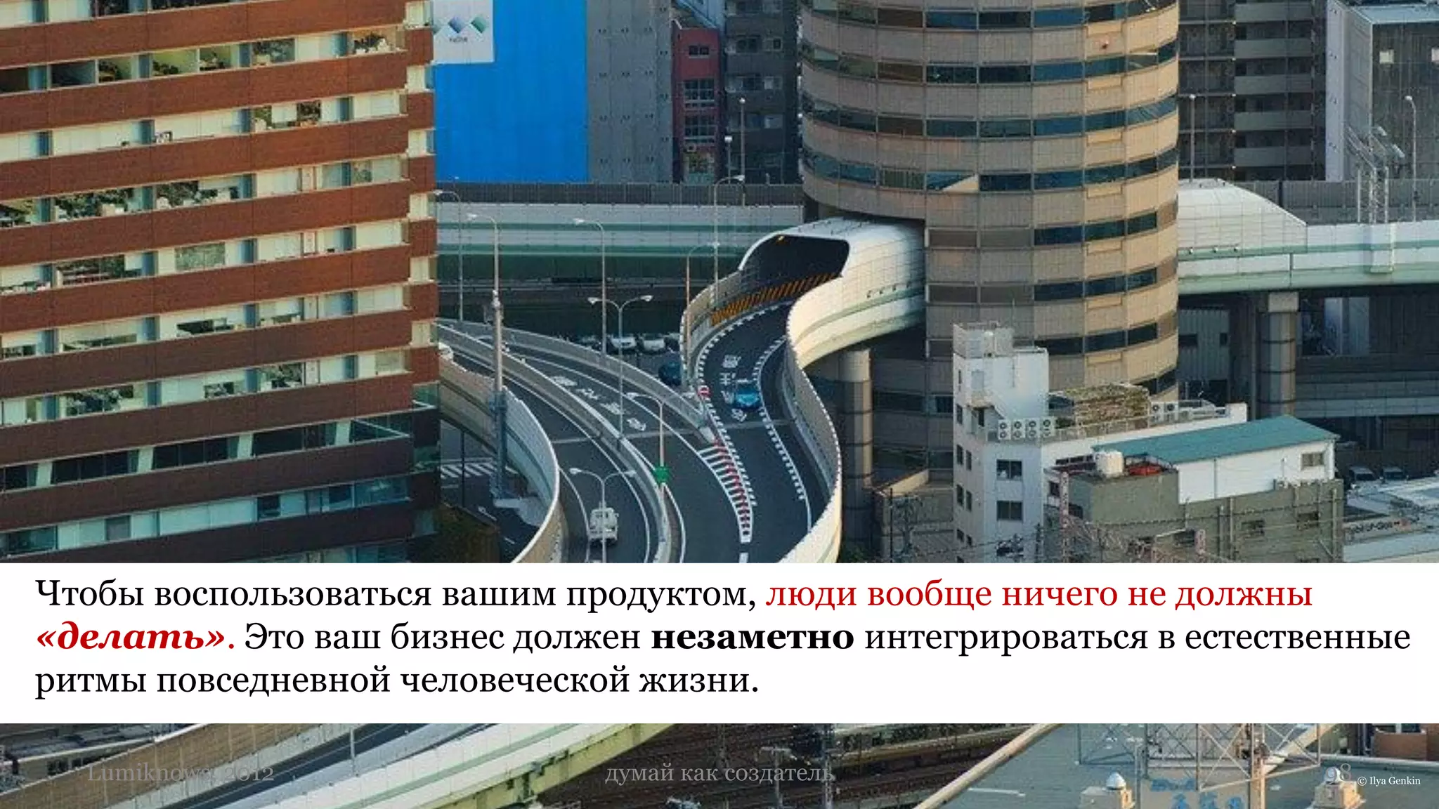 Чтобы воспользоваться вашим продуктом, люди вообще ничего не должны
«делать». Это ваш бизнес должен незаметно интегрироваться в естественные
ритмы повседневной человеческой жизни.

  Lumiknows, 2012            думай как создатель                   98 © Ilya Genkin
 
