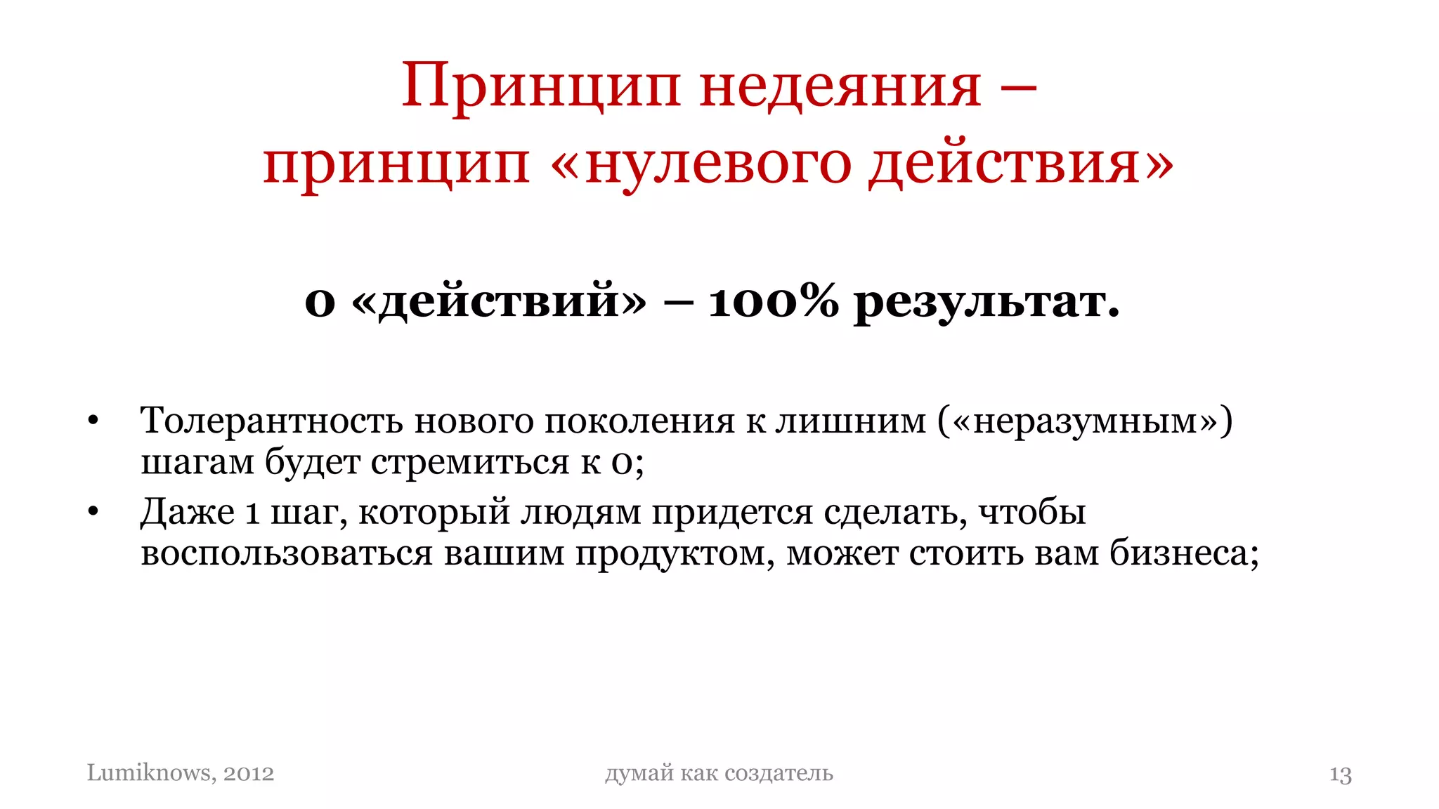 Принцип недеяния –
             принцип «нулевого действия»

                  0 «действий» – 100% результат.

•   Толерантность нового поколения к лишним («неразумным»)
    шагам будет стремиться к 0;
•   Даже 1 шаг, который людям придется сделать, чтобы
    воспользоваться вашим продуктом, может стоить вам бизнеса;
•   Степень «разумности» вашего продукта будет определяется
    степенью «недеяния» человека, который будет им пользоваться:
    чем меньше действий, тем разумнее бизнес.

Lumiknows, 2012              думай как создатель                   13
 