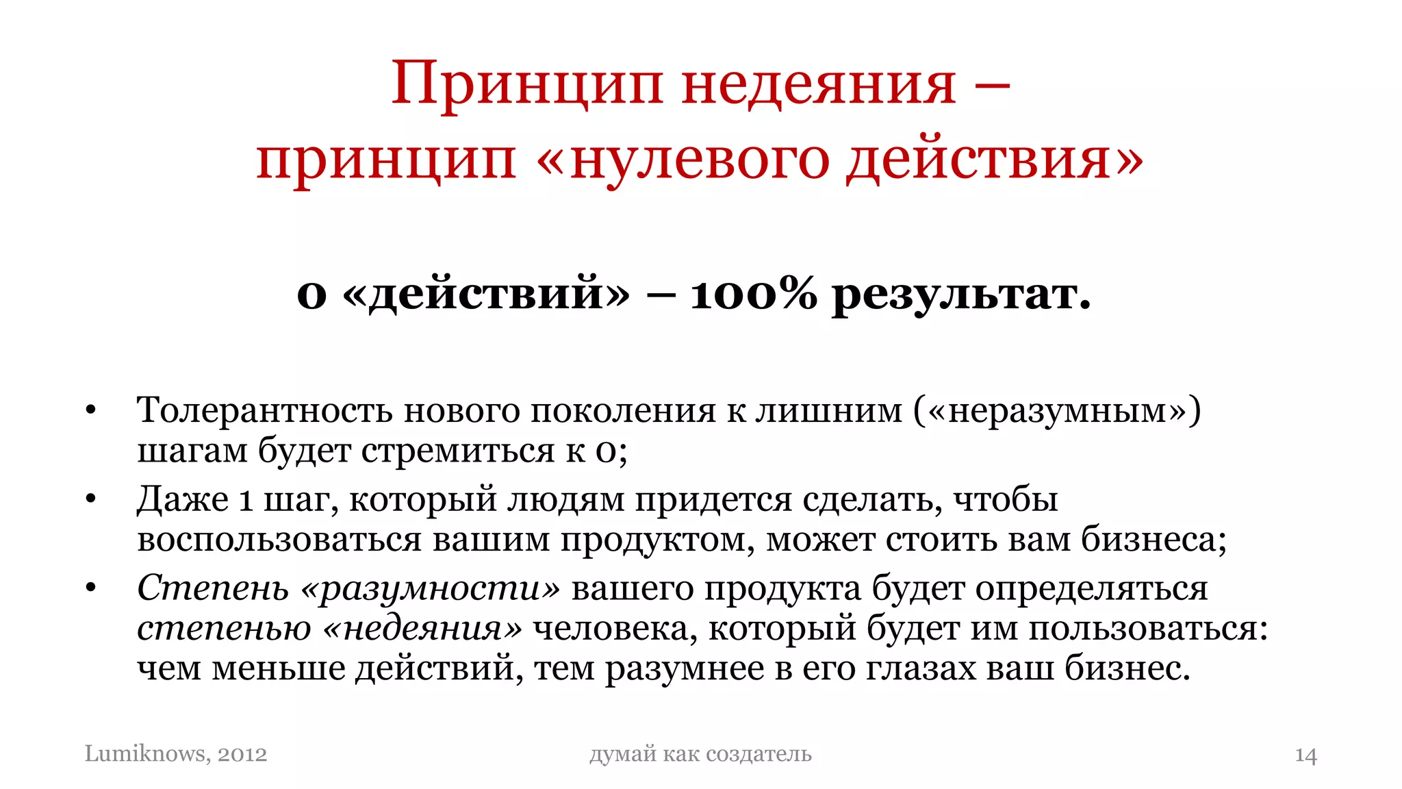 Принцип недеяния –
             принцип «нулевого действия»

                  0 «действий» – 100% результат.

•   Толерантность нового поколения к лишним («неразумным»)
    шагам будет стремиться к 0;
•   Даже 1 шаг, который людям придется сделать, чтобы
    воспользоваться вашим продуктом, может стоить вам бизнеса;
•   Степень «разумности» вашего продукта будет определяться
    степенью «недеяния» человека, который будет им пользоваться:
    чем меньше действий, тем разумнее в его глазах ваш бизнес.

Lumiknows, 2012              думай как создатель                   14
 
