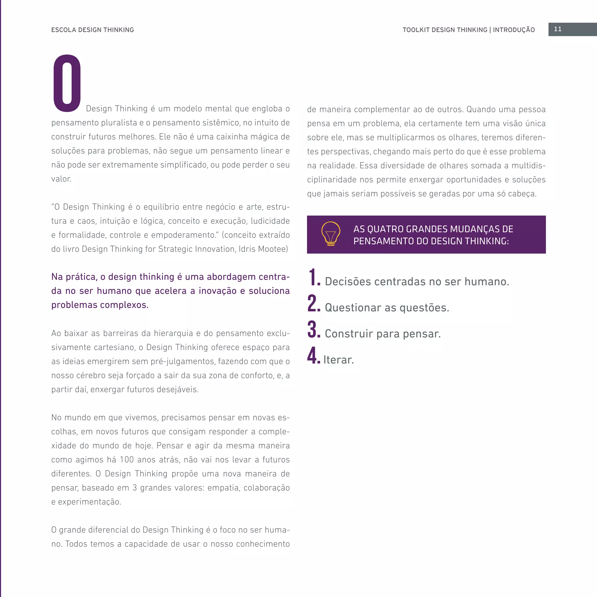 ESCOLA DESIGN THINKING 11TOOLKIT DESIGN THINKING | INTRODUÇÃO
ODesign Thinking é um modelo mental que engloba o
pensamento pluralista e o pensamento sistêmico, no intuito de
construir futuros melhores. Ele não é uma caixinha mágica de
soluções para problemas, não segue um pensamento linear e
não pode ser extremamente simplificado, ou pode perder o seu
valor.
“O Design Thinking é o equilíbrio entre negócio e arte, estru-
tura e caos, intuição e lógica, conceito e execução, ludicidade
e formalidade, controle e empoderamento.” (conceito extraído
do livro Design Thinking for Strategic Innovation, Idris Mootee)
Na prática, o design thinking é uma abordagem centra-
da no ser humano que acelera a inovação e soluciona
problemas complexos.
Ao baixar as barreiras da hierarquia e do pensamento exclu-
sivamente cartesiano, o Design Thinking oferece espaço para
as ideias emergirem sem pré-julgamentos, fazendo com que o
nosso cérebro seja forçado a sair da sua zona de conforto, e, a
partir daí, enxergar futuros desejáveis.
No mundo em que vivemos, precisamos pensar em novas es-
colhas, em novos futuros que consigam responder a comple-
xidade do mundo de hoje. Pensar e agir da mesma maneira
como agimos há 100 anos atrás, não vai nos levar a futuros
diferentes. O Design Thinking propõe uma nova maneira de
pensar, baseado em 3 grandes valores: empatia, colaboração
e experimentação.
O grande diferencial do Design Thinking é o foco no ser huma-
no. Todos temos a capacidade de usar o nosso conhecimento
de maneira complementar ao de outros. Quando uma pessoa
pensa em um problema, ela certamente tem uma visão única
sobre ele, mas se multiplicarmos os olhares, teremos diferen-
tes perspectivas, chegando mais perto do que é esse problema
na realidade. Essa diversidade de olhares somada a multidis-
ciplinaridade nos permite enxergar oportunidades e soluções
que jamais seriam possíveis se geradas por uma só cabeça.
1. Decisões centradas no ser humano.
2. Questionar as questões.
3. Construir para pensar.
4.Iterar.
AS QUATRO GRANDES MUDANÇAS DE
PENSAMENTO DO DESIGN THINKING:
 