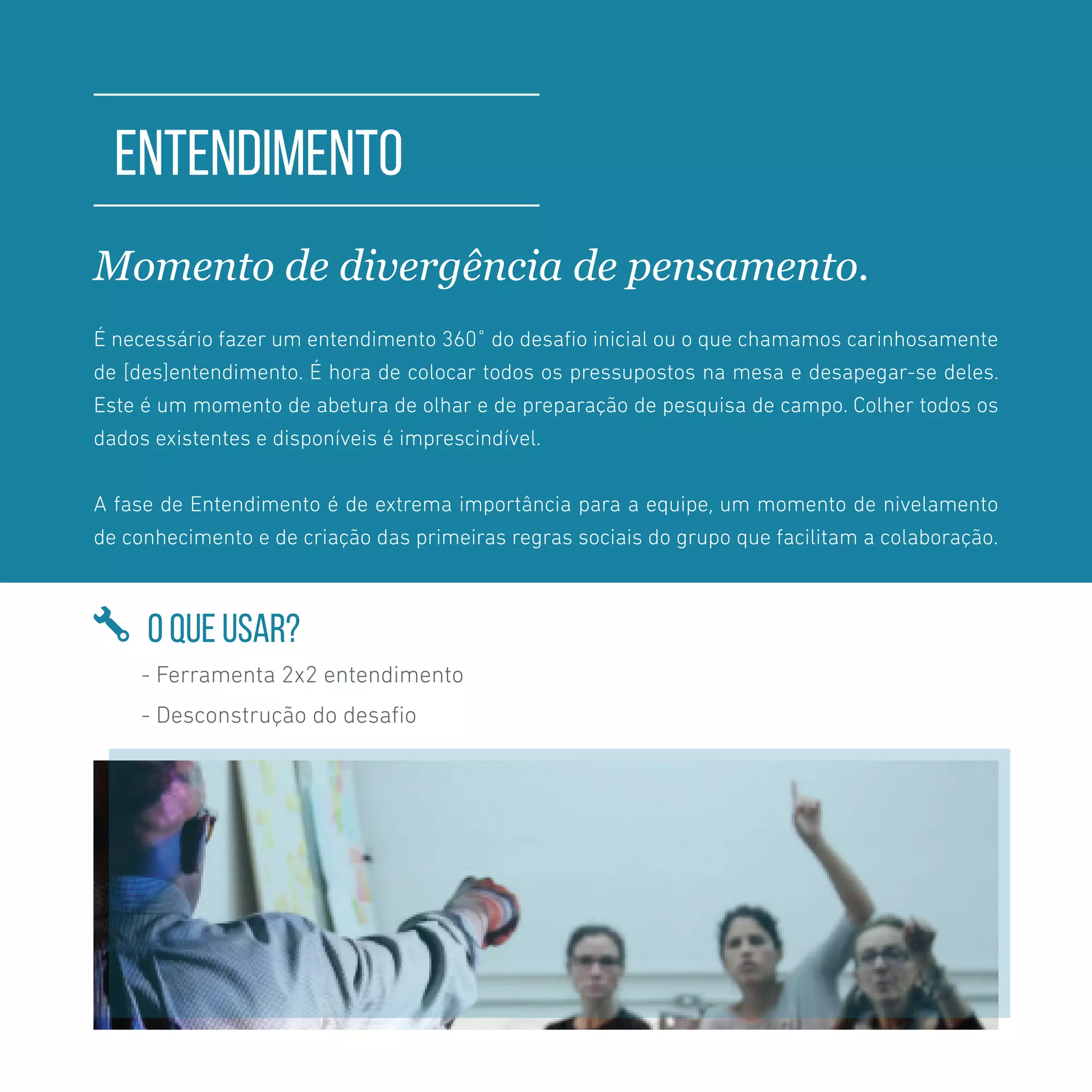 TOOLKIT DESIGN THINKING | INTRODUÇÃO
ENTENDIMENTO
Momento de divergência de pensamento.
É necessário fazer um entendimento 360˚ do desafio inicial ou o que chamamos carinhosamente
de [des]entendimento. É hora de colocar todos os pressupostos na mesa e desapegar-se deles.
Este é um momento de abetura de olhar e de preparação de pesquisa de campo. Colher todos os
dados existentes e disponíveis é imprescindível.
A fase de Entendimento é de extrema importância para a equipe, um momento de nivelamento
de conhecimento e de criação das primeiras regras sociais do grupo que facilitam a colaboração.
O QUE USAR?
- Ferramenta 2x2 entendimento
- Desconstrução do desafio
 