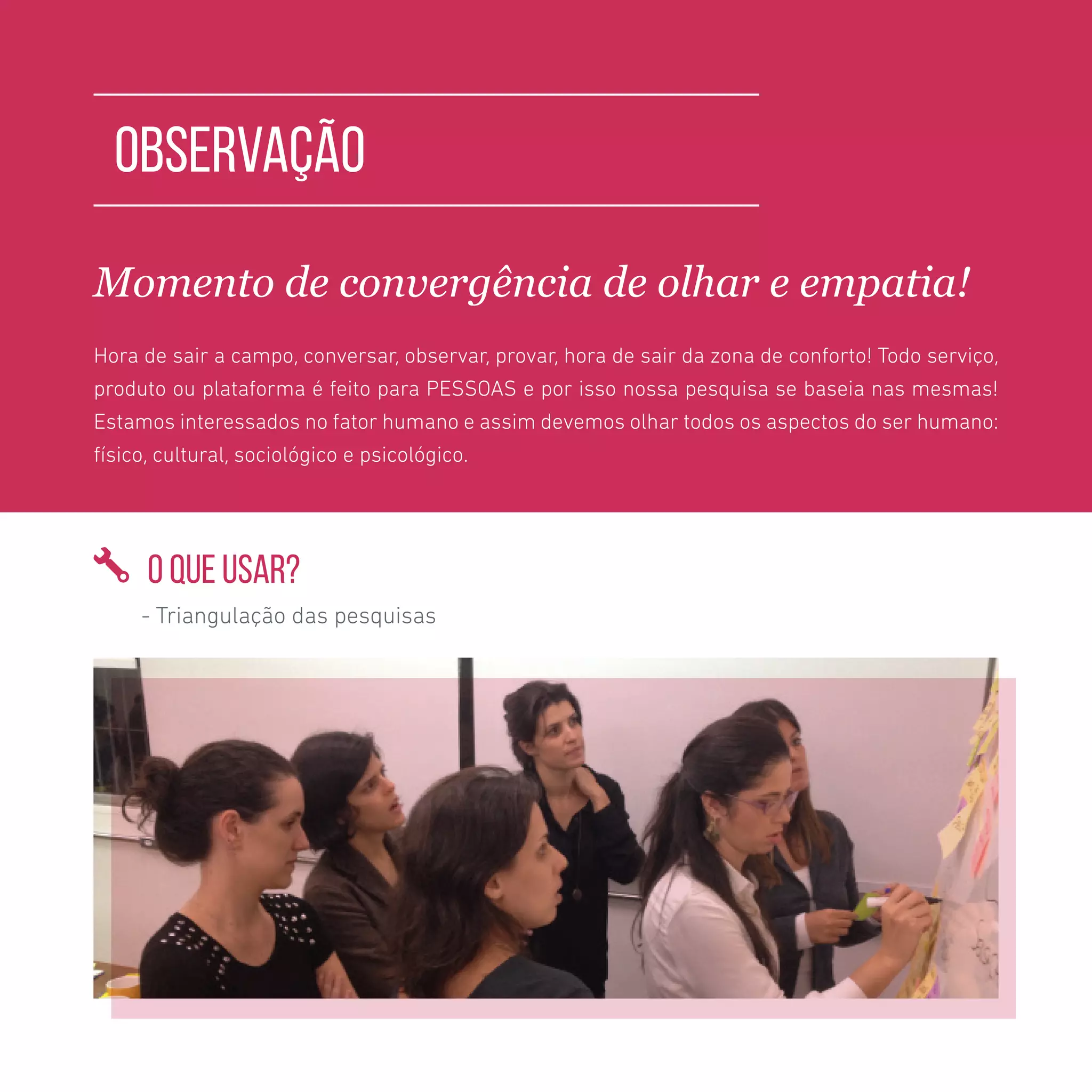 TOOLKIT DESIGN THINKING | PESQUISA E OBSERVAÇÃO
OBSERVAÇÃO
Momento de convergência de olhar e empatia!
Hora de sair a campo, conversar, observar, provar, hora de sair da zona de conforto! Todo serviço,
produto ou plataforma é feito para PESSOAS e por isso nossa pesquisa se baseia nas mesmas!
Estamos interessados no fator humano e assim devemos olhar todos os aspectos do ser humano:
físico, cultural, sociológico e psicológico.
O QUE USAR?
- Triangulação das pesquisas
 