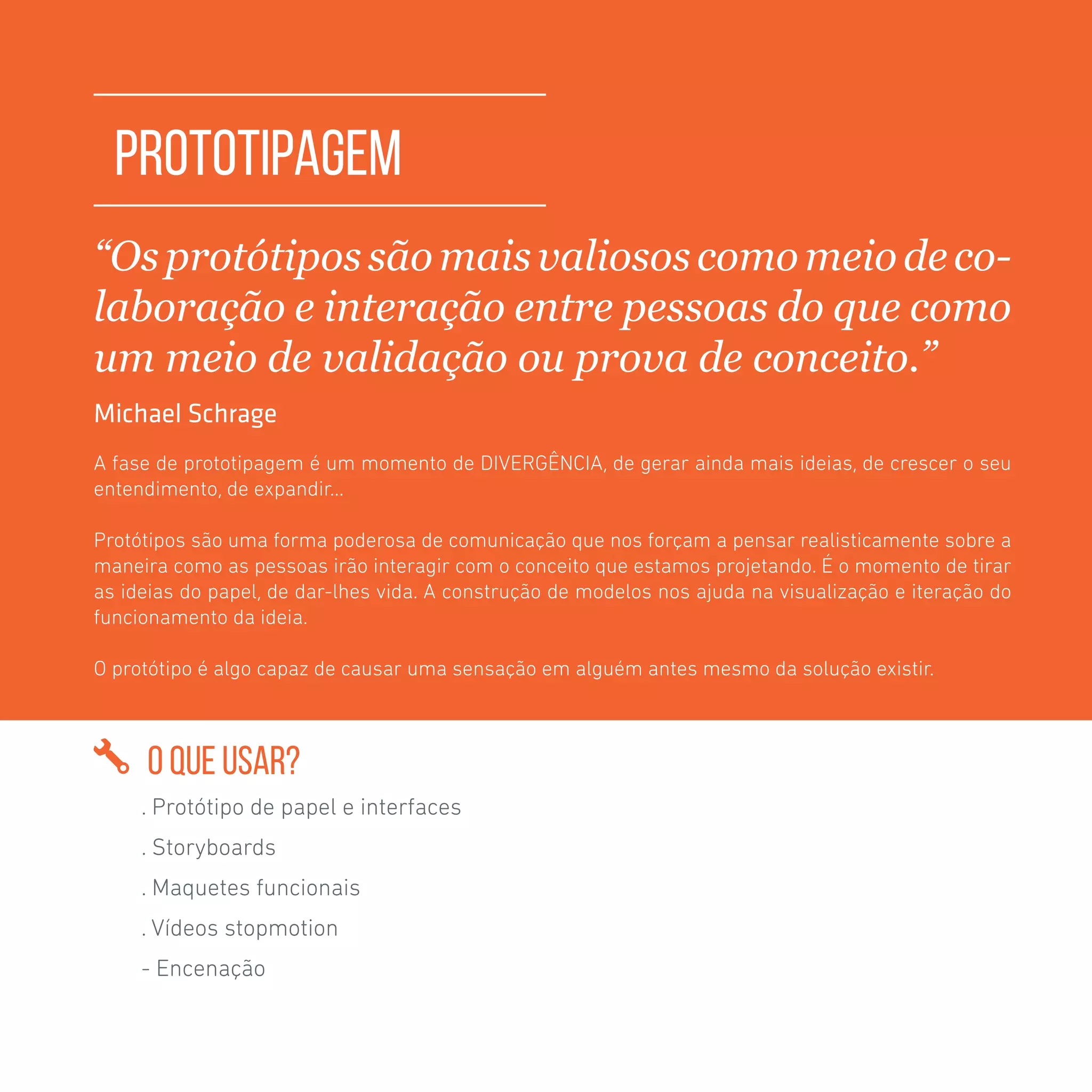 TOOLKIT DESIGN THINKING | PROTOTIPAGEM
PROTOTIPAGEM
“Osprotótipos sãomaisvaliosos comomeiodeco-
laboração e interação entre pessoas do que como
um meio de validação ou prova de conceito.”
Michael Schrage
A fase de prototipagem é um momento de DIVERGÊNCIA, de gerar ainda mais ideias, de crescer o seu
entendimento, de expandir...
Protótipos são uma forma poderosa de comunicação que nos forçam a pensar realisticamente sobre a
maneira como as pessoas irão interagir com o conceito que estamos projetando. É o momento de tirar
as ideias do papel, de dar-lhes vida. A construção de modelos nos ajuda na visualização e iteração do
funcionamento da ideia.
O protótipo é algo capaz de causar uma sensação em alguém antes mesmo da solução existir.
O QUE USAR?
. Protótipo de papel e interfaces
. Storyboards
. Maquetes funcionais
. Vídeos stopmotion
- Encenação
 