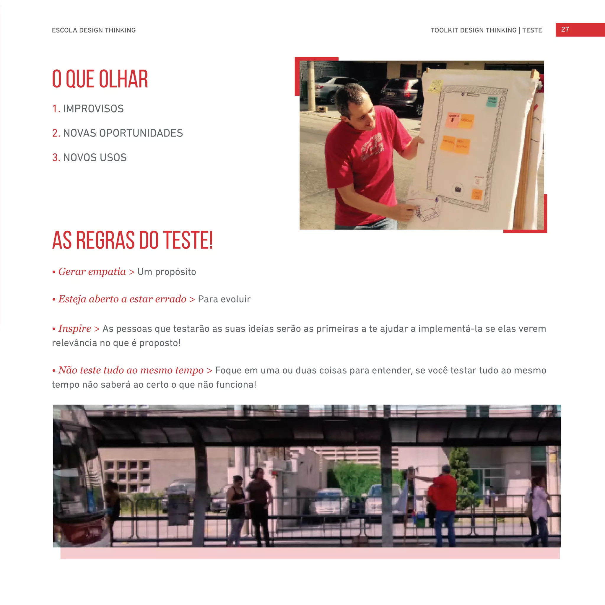 TOOLKIT DESIGN THINKING | TESTEESCOLA DESIGN THINKING 27
O QUE OLHAR
1. IMPROVISOS
2. NOVAS OPORTUNIDADES
3. NOVOS USOS
AS REGRAS DO TESTE!
• Gerar empatia > Um propósito
• Esteja aberto a estar errado > Para evoluir
• Inspire > As pessoas que testarão as suas ideias serão as primeiras a te ajudar a implementá-la se elas verem
relevância no que é proposto!
• Não teste tudo ao mesmo tempo > Foque em uma ou duas coisas para entender, se você testar tudo ao mesmo
tempo não saberá ao certo o que não funciona!
 