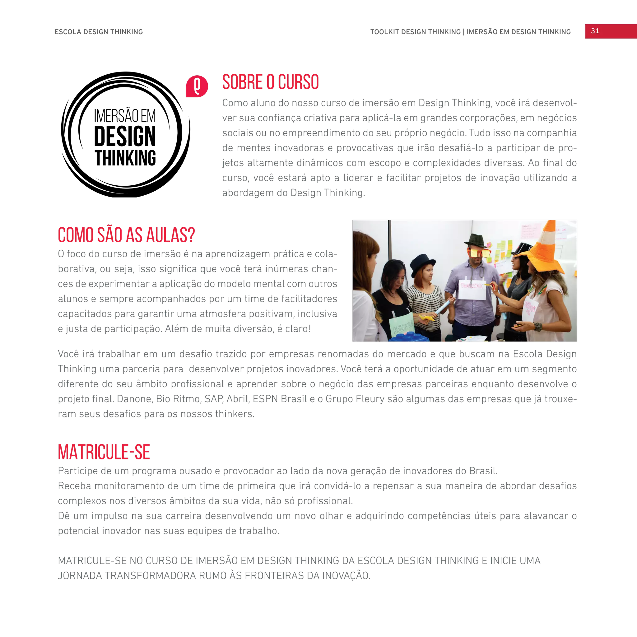 MATRICULE-SE
Participe de um programa ousado e provocador ao lado da nova geração de inovadores do Brasil.
Receba monitoramento de um time de primeira que irá convidá-lo a repensar a sua maneira de abordar desafios
complexos nos diversos âmbitos da sua vida, não só profissional.
Dê um impulso na sua carreira desenvolvendo um novo olhar e adquirindo competências úteis para alavancar o
potencial inovador nas suas equipes de trabalho.
MATRICULE-SE NO CURSO DE IMERSÃO EM DESIGN THINKING DA ESCOLA DESIGN THINKING E INICIE UMA
JORNADA TRANSFORMADORA RUMO ÀS FRONTEIRAS DA INOVAÇÃO.
Como são as aulas?
O foco do curso de imersão é na aprendizagem prática e cola-
borativa, ou seja, isso significa que você terá inúmeras chan-
ces de experimentar a aplicação do modelo mental com outros
alunos e sempre acompanhados por um time de facilitadores
capacitados para garantir uma atmosfera positivam, inclusiva
e justa de participação. Além de muita diversão, é claro!
Você irá trabalhar em um desafio trazido por empresas renomadas do mercado e que buscam na Escola Design
Thinking uma parceria para desenvolver projetos inovadores. Você terá a oportunidade de atuar em um segmento
diferente do seu âmbito profissional e aprender sobre o negócio das empresas parceiras enquanto desenvolve o
projeto final. Danone, Bio Ritmo, SAP, Abril, ESPN Brasil e o Grupo Fleury são algumas das empresas que já trouxe-
ram seus desafios para os nossos thinkers.
SOBRE O CURSO
Como aluno do nosso curso de imersão em Design Thinking, você irá desenvol-
ver sua confiança criativa para aplicá-la em grandes corporações, em negócios
sociais ou no empreendimento do seu próprio negócio. Tudo isso na companhia
de mentes inovadoras e provocativas que irão desafiá-lo a participar de pro-
jetos altamente dinâmicos com escopo e complexidades diversas. Ao final do
curso, você estará apto a liderar e facilitar projetos de inovação utilizando a
abordagem do Design Thinking.
ESCOLA DESIGN THINKING 31TOOLKIT DESIGN THINKING | IMERSÃO EM DESIGN THINKING
 