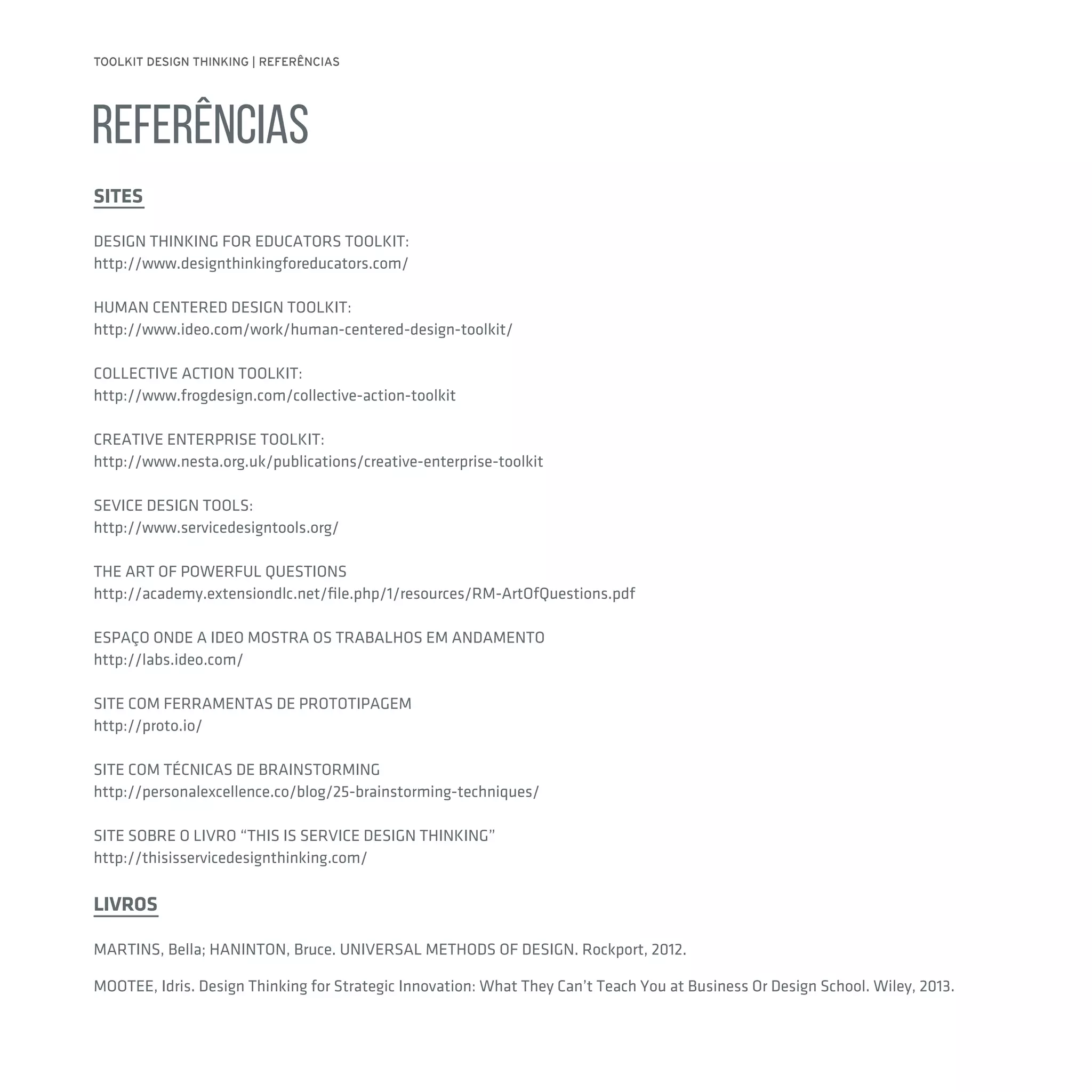 TOOLKIT DESIGN THINKING | REFERÊNCIAS
REFERÊNCIAS
SITES
DESIGN THINKING FOR EDUCATORS TOOLKIT:
http://www.designthinkingforeducators.com/
HUMAN CENTERED DESIGN TOOLKIT:
http://www.ideo.com/work/human-centered-design-toolkit/
COLLECTIVE ACTION TOOLKIT:
http://www.frogdesign.com/collective-action-toolkit
CREATIVE ENTERPRISE TOOLKIT:
http://www.nesta.org.uk/publications/creative-enterprise-toolkit
SEVICE DESIGN TOOLS:
http://www.servicedesigntools.org/
THE ART OF POWERFUL QUESTIONS
http://academy.extensiondlc.net/file.php/1/resources/RM-ArtOfQuestions.pdf
ESPAÇO ONDE A IDEO MOSTRA OS TRABALHOS EM ANDAMENTO
http://labs.ideo.com/
SITE COM FERRAMENTAS DE PROTOTIPAGEM
http://proto.io/
SITE COM TÉCNICAS DE BRAINSTORMING
http://personalexcellence.co/blog/25-brainstorming-techniques/
SITE SOBRE O LIVRO “THIS IS SERVICE DESIGN THINKING”
http://thisisservicedesignthinking.com/
LIVROS
MARTINS, Bella; HANINTON, Bruce. UNIVERSAL METHODS OF DESIGN. Rockport, 2012.
MOOTEE, Idris. Design Thinking for Strategic Innovation: What They Can’t Teach You at Business Or Design School. Wiley, 2013.
 