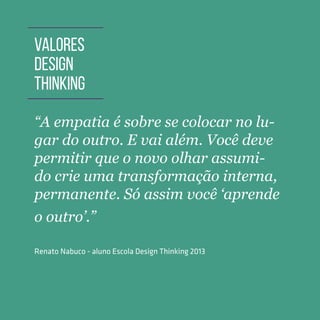 TOOLKIT DESIGN THINKING | INTRODUÇÃO
“A empatia é sobre se colocar no lu-
gar do outro. E vai além. Você deve
permitir que o novo olhar assumi-
do crie uma transformação interna,
permanente. Só assim você ‘aprende
o outro’.”
Renato Nabuco - aluno Escola Design Thinking 2013
VALORES
DESIGN
THINKING
 