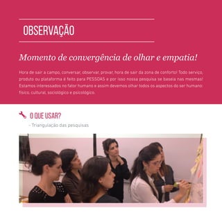 TOOLKIT DESIGN THINKING | PESQUISA E OBSERVAÇÃO
OBSERVAÇÃO
Momento de convergência de olhar e empatia!
Hora de sair a campo, conversar, observar, provar, hora de sair da zona de conforto! Todo serviço,
produto ou plataforma é feito para PESSOAS e por isso nossa pesquisa se baseia nas mesmas!
Estamos interessados no fator humano e assim devemos olhar todos os aspectos do ser humano:
físico, cultural, sociológico e psicológico.
O QUE USAR?
- Triangulação das pesquisas
 