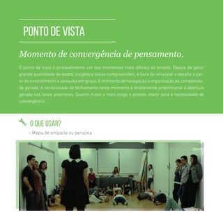 TOOLKIT DESIGN THINKING | PONTO DE VISTA
PONTO DE VISTA
Momento de convergência de pensamento.
O ponto de vista é provavelmente um dos momentos mais difíceis do projeto. Depois de gerar
grande quantidade de dados, insights e novas compreensões, é hora de refrasear o desafio a par-
tir do entendimento e pesquisa em grupo. É momento de navegação e organização da complexida-
de gerada. A necessidade de fechamento neste momento é diretamente proporcional à abertura
gerada nas fases anteriores. Quanto maior e mais longo o projeto, maior será a necessidade de
convergência.
O QUE USAR?
- Mapa de empatia ou persona
 