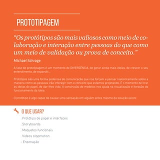 TOOLKIT DESIGN THINKING | PROTOTIPAGEM
PROTOTIPAGEM
“Osprotótipos sãomaisvaliosos comomeiodeco-
laboração e interação entre pessoas do que como
um meio de validação ou prova de conceito.”
Michael Schrage
A fase de prototipagem é um momento de DIVERGÊNCIA, de gerar ainda mais ideias, de crescer o seu
entendimento, de expandir...
Protótipos são uma forma poderosa de comunicação que nos forçam a pensar realisticamente sobre a
maneira como as pessoas irão interagir com o conceito que estamos projetando. É o momento de tirar
as ideias do papel, de dar-lhes vida. A construção de modelos nos ajuda na visualização e iteração do
funcionamento da ideia.
O protótipo é algo capaz de causar uma sensação em alguém antes mesmo da solução existir.
O QUE USAR?
. Protótipo de papel e interfaces
. Storyboards
. Maquetes funcionais
. Vídeos stopmotion
- Encenação
 