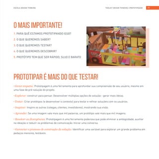 TOOLKIT DESIGN THINKING | PROTOTIPAGEMESCOLA DESIGN THINKING 25
O MAIS IMPORTANTE!
PROTOTIPAR É MAIS DO QUE TESTAR!
1. PARA QUÊ ESTAMOS PROTOTIPANDO ISSO?
2. O QUE QUEREMOS SABER?
3. O QUE QUEREMOS TESTAR?
4. O QUE QUEREMOS DESCOBRIR?
5. PROTÓTIPO TEM QUE SER RÁPIDO, SUJO E BARATO
• Gerar empatia: Prototipagem é uma ferramenta para aprofundar sua compreensão de seu usuário, mesmo em
uma fase de pré-solução do projeto.
• Explorar: construir para pensar. Desenvolver múltiplas opções de solução - gerar mais ideias.
• Testar: Criar protótipos (e desenvolver o contexto) para testar e refinar soluções com os usuários.
• Inspirar: Inspire os outros (colegas, clientes, investidores), mostrando sua visão.
• Aprender: Se uma imagem vale mais que mil palavras, um protótipo vale mais que mil imagens.
• Resolver as divergências: Prototipagem é uma ferramenta poderosa que pode eliminar a ambigüidade, auxiliar
na ideação e reduzir os problemas de comunicação. Iniciar uma conversa.
• Gerenciar o processo de construção da solução: Identificar uma variável para explorar um grande problema em
pedaços menores, testáveis.
 