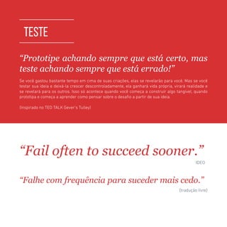 TOOLKIT DESIGN THINKING | TESTE
TESTE
“Prototipe achando sempre que está certo, mas
teste achando sempre que está errado!”
Se você gastou bastante tempo em cima de suas criações, elas se revelarão para você. Mas se você
testar sua ideia e deixá-la crescer descontroladamente, ela ganhará vida própria, virará realidade e
se revelará para os outros. Isso só acontece quando você começa a construir algo tangível, quando
prototipa e começa a aprender como pensar sobre o desafio a partir de sua ideia.
(Inspirado no TED TALK Gever’s Tulley)
“Fail often to succeed sooner.”
	 	 		 IDEO
“Falhe com frequência para suceder mais cedo.”
	 	 		 (tradução livre)
 