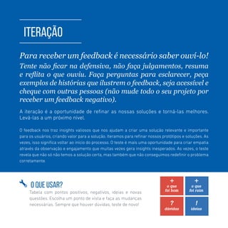 TOOLKIT DESIGN THINKING | ITERAÇÃO
ITERAÇÃO
Para receber um feedback é necessário saber ouví-lo!
Tente não ficar na defensiva, não faça julgamentos, resuma
e reflita o que ouviu. Faça perguntas para esclarecer, peça
exemplos de histórias que ilustrem o feedback, seja acessível e
cheque com outras pessoas (não mude todo o seu projeto por
receber um feedback negativo).
A iteração é a oportunidade de refinar as nossas soluções e torná-las melhores.
Levá-las a um próximo nível.
O feedback nos traz insights valiosos que nos ajudam a criar uma solução relevante e importante
para os usuários, criando valor para a solução. Iteramos para refinar nossos protótipos e soluções. As
vezes, isso significa voltar ao início do processo. O teste é mais uma oportunidade para criar empatia
através da observação e engajamento que muitas vezes gera insights inesperados. As vezes, o teste
revela que não só não temos a solução certa, mas também que não conseguimos redefinir o problema
corretamente.
O QUE USAR?
Tabela com pontos positivos, negativos, ideias e novas
questões. Escolha um ponto de vista e faça as mudanças
necessárias. Sempre que houver dúvidas, teste de novo!
 