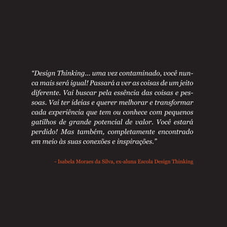“Design Thinking... uma vez contaminado, você nun-
ca mais será igual! Passará a ver as coisas de um jeito
diferente. Vai buscar pela essência das coisas e pes-
soas. Vai ter ideias e querer melhorar e transformar
cada experiência que tem ou conhece com pequenos
gatilhos de grande potencial de valor. Você estará
perdido! Mas também, completamente encontrado
em meio às suas conexões e inspirações.”
- Isabela Moraes da Silva, ex-aluna Escola Design Thinking
 