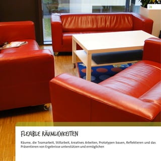 Flexible Räumlichkeiten
Räume, die Teamarbeit, Stillarbeit, kreatives Arbeiten, Prototypen bauen, Reflektieren und das
Präsentieren von Ergebnisse unterstützen und ermöglichen
 