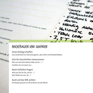 Nachfragen und Zuhören
Einen Dialog schaffen
Gut vorbereitet ins Interview gehen, aber offen und flexibel bleiben
Sich für Geschichten interessieren
Wie war das beim letzten Mal, als Sie ... ?
Erzählen Sie mir doch von ..
Nach Gefühlen fragen
Wie war das für Sie, als Sie ... ?
Wie fühlte Sie sich, als ...?
Auch auf das WIE achten
Die Körpersprache ist oft ehrlicher als die Worte
 