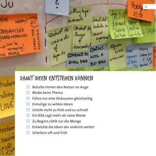 Damit Ideen entstehen können
¨  Behalte immer den Nutzer im Auge
¨  Bleibe beim Thema
¨  Führe nur eine Diskussion gleichzeitig
¨  Ermutige zu wilden Ideen
¨  Urteile nicht zu früh und zu schnell
¨  Ein Bild sagt mehr als 1000 Worte
¨  Zu Beginn zählt nur die Menge
¨  Entwickle die Ideen der anderen weiter
¨  Scheitere oft und früh
 