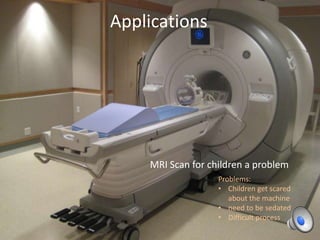 Applications

MRI Scan for children a problem
Problems:
• Children get scared
about the machine
• need to be sedated
• Difficult process

 