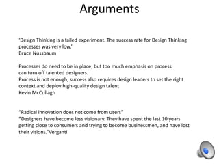 Arguments
‘Design Thinking is a failed experiment. The success rate for Design Thinking
processes was very low.’
Bruce Nussbaum
Processes do need to be in place; but too much emphasis on process
can turn off talented designers.
Process is not enough, success also requires design leaders to set the right
context and deploy high-quality design talent
Kevin McCullagh

“Radical innovation does not come from users”
“Designers have become less visionary. They have spent the last 10 years
getting close to consumers and trying to become businessmen, and have lost
their visions.”Verganti

 