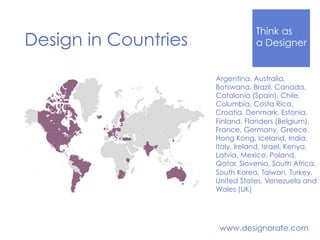 Think Like
a DesignerDesign in Countries
www.designorate.com
Argentina, Australia,
Botswana, Brazil, Canada,
Catalonia (Spain), Chile,
Columbia, Costa Rica,
Croatia, Denmark, Estonia,
Finland, Flanders (Belgium),
France, Germany, Greece,
Hong Kong, Iceland, India,
Italy, Ireland, Israel, Kenya,
Latvia, Mexico, Poland,
Qatar, Slovenia, South Africa,
South Korea, Taiwan, Turkey,
United States, Venezuela and
Wales (UK)
 
